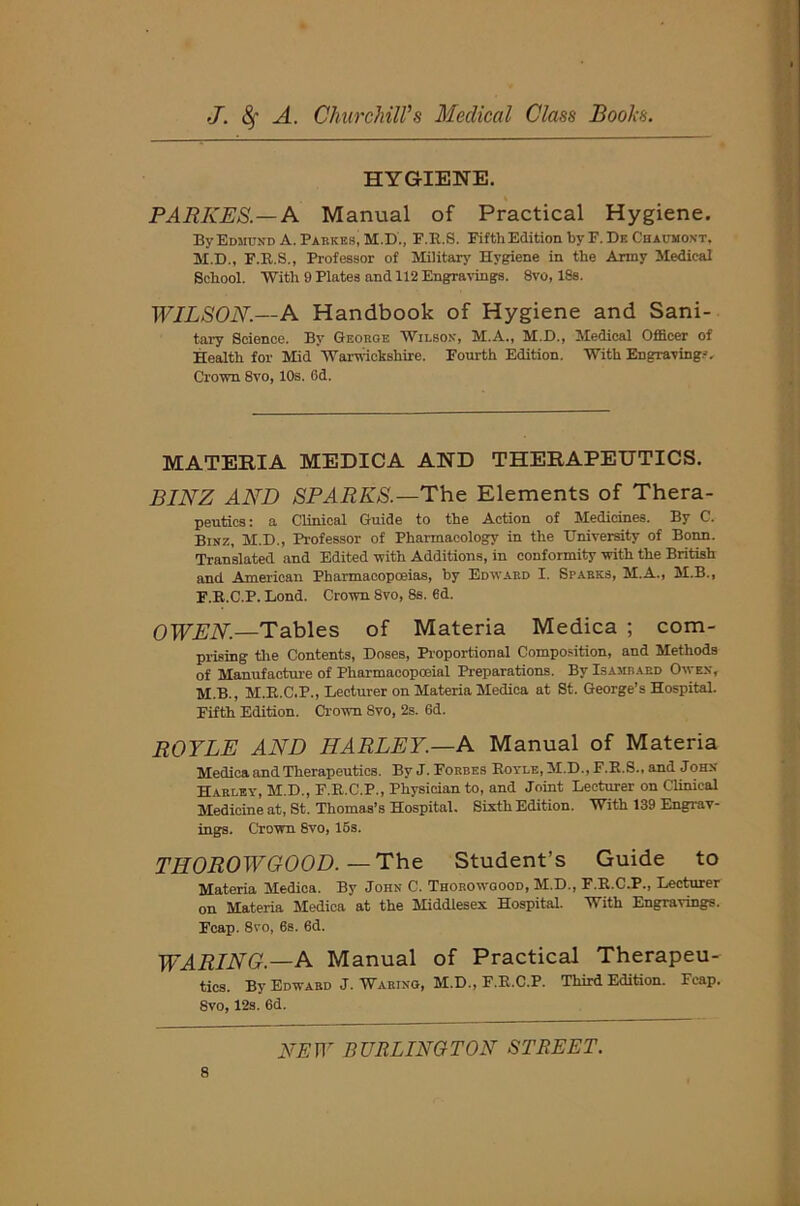 HYGIENE. PARKES.— A Manual of Practical Hygiene. By Edmund A. Parkes, M.D., E.B.S. Fifth Edition by F.Dk Chaumont, M.D., F.R.S., Professor of Military Hygiene in the Army Medical School. With 9 Plates and 112 Engravings. 8vo, 18s. WILSON.—A Handbook of Hygiene and Sani- tary Science. By George Wilson, M.A., M.D., Medical Officer of Health for Mid Warwickshire. Fourth Edition. With Engravings. Crown 8vo, 10s. 6d. MATERIA MEDICA AND THERAPEUTICS. BINZ AND SPARKS.—The Elements of Thera- peutics ; a Clinical Guide to the Action of Medicines. By C. Binz, M.D., Professor of Pharmacology in the University of Bonn. Translated and Edited with Additions, in conformity with the British and American Pharmacopoeias, by Edward I. Sparks, M.A., M.B., F.R.C.P. Lond. Crown 8vo, 8s. 6d. OWEN.—Tables of Materia Medica ; com- prising the Contents, Doses, Proportional Composition, and Methods of Manufacture of Pharmacopoeial Preparations. By Isamrard Owen, M.B., M.R.C.P., Lecturer on Materia Medica at St. George’s Hospital. Fifth Edition. Crown 8vo, 2s. 6d. ROYLE AND HARLEY.—A Manual of Materia Medica and Therapeutics. By J. Forbes Boyle, M.D., F.B.S., and John Harley, M.D., F.E.C.P., Physician to, and Joint Lecturer on Clinical Medicine at, St. Thomas’s Hospital. Sixth Edition. With 139 Engrav- ings. Crown 8vo, 15s. THOROWGOOD.—The Student’s Guide to Materia Medica. By John C. Thorowgood, M.D., F.B.C.P., Lecturer on Materia Medica at the Middlesex Hospital. With Engravings. Fcap. 8vo, 6s. 6d. WARING.—A Manual of Practical Therapeu- tics. By Edward J. Waring, M.D., F.R.C.P. Third Edition. Fcap. 8vo, 12s. 6d.