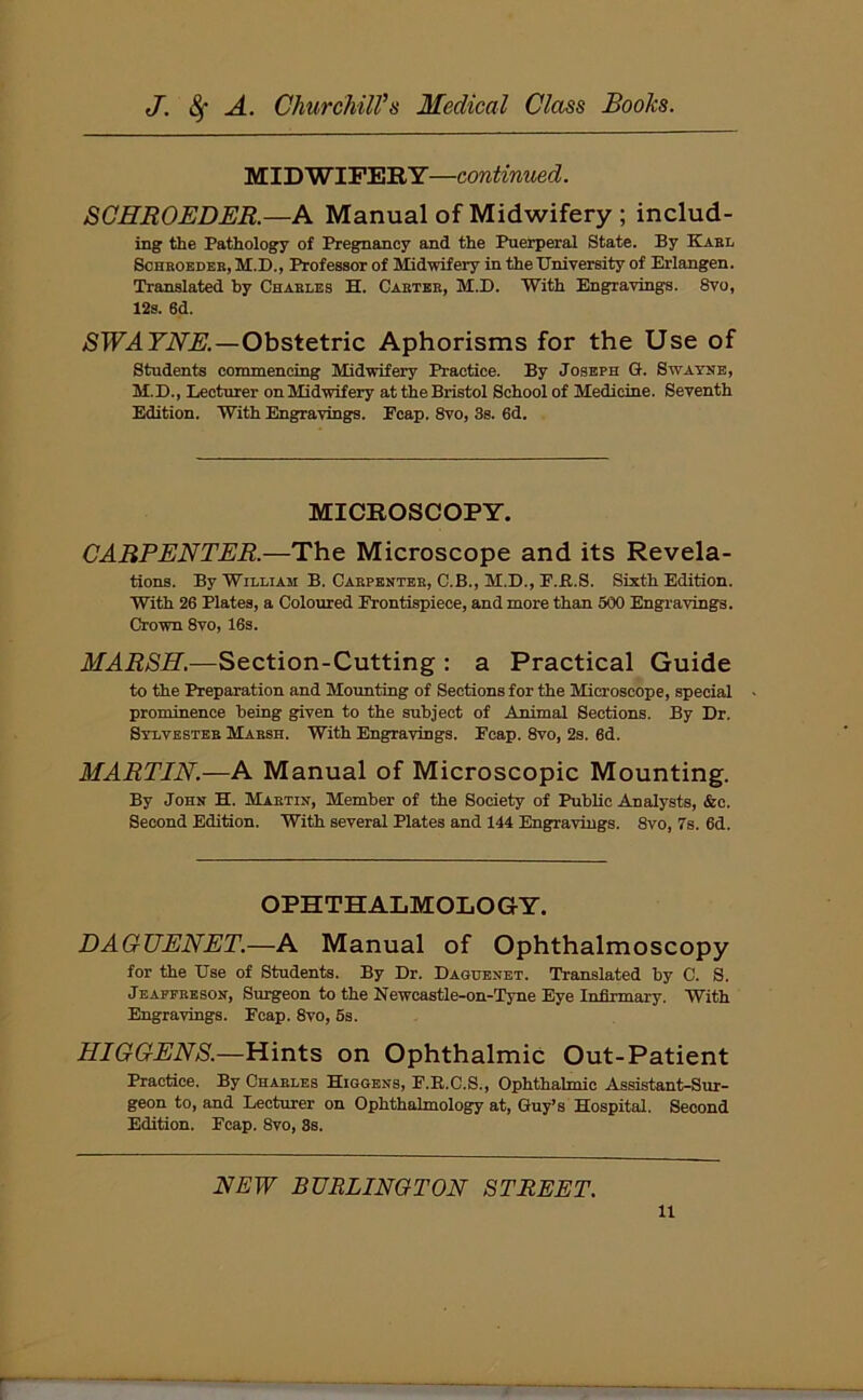 MIDWIFERY—continued. SCHROEDER.—A Manual of Midwifery ; includ- ing' the Pathology of Pregnancy and the Puerperal State. By Karl Schroeder, M.D., Professor of Midwifery in the University of Erlangen. Translated by Charles H. Carter, M.D. With Engravings. 8vo, 12s. 6d. SWAYNE.—Obstetric Aphorisms for the Use of Students commencing Midwifery Practice. By Joseph G. Swathe, M.D., Lecturer onMidwifery at the Bristol School of Medicine. Seventh Edition. With Engravings. Ecap. 8vo, 3s. 6d. MICROSCOPY. CARPENTER.—The Microscope and its Revela- tions. By William B. Carpenter, C.B., M.D., F.ft.S. Sixth Edition. With 26 Plates, a Coloured Frontispiece, and more than 500 Engravings. Crown 8vo, 16s. MARSH.—Section-Cutting : a Practical Guide to the Preparation and Mounting of Sections for the Microscope, special prominence being given to the subject of Animal Sections. By Dr. Sylvester Marsh. With Engravings. Fcap. 8vo, 2s. 6d. MARTIN.—A Manual of Microscopic Mounting. By John H. Martin, Member of the Society of Public Analysts, &c. Second Edition. With several Plates and 144 Engravings. 8vo, 7s. 6d. OPHTHALMOLOGY. DAGUENET.—A Manual of Ophthalmoscopy for the Use of Students. By Dr. Daguenet. Translated by C. S. Jeaffreson, Surgeon to the Newcastle-on-Tyne Eye Infirmary. With Engravings. Fcap. 8vo, 5s. HIGGENS.—Hints on Ophthalmic Out-Patient Practice. By Charles Higgens, F.R.C.S., Ophthalmic Assistant-Sur- geon to, and Lecturer on Ophthalmology at, Guy’s Hospital. Second Edition. Fcap. 8vo, 3s. NEW BURLINGTON STREET. u