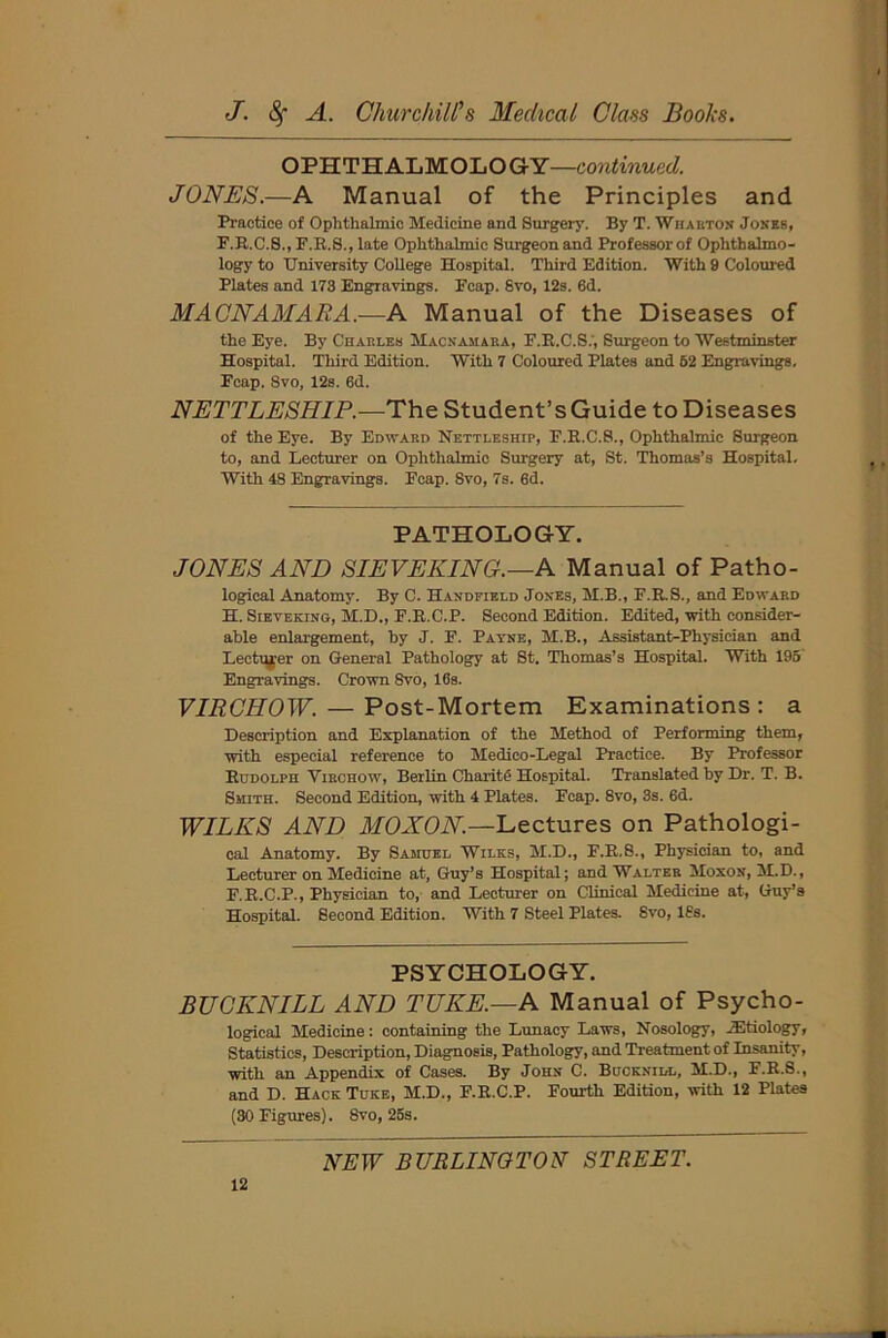OPHTHALMOLOGY—continued. JONES,.—A Manual of the Principles and Practice of Ophthalmic Medicine and Surgery. By T. Wharton Jones, F.R.C.8., F.R.8., late Ophthalmic Surgeon and Professor of Ophthalmo- logy to University College Hospital. Third Edition. With 9 Coloured Plates and 173 Engravings. Fcap. 8vo, 12s. 6d. MACNAMARA.-—A Manual of the Diseases of the Eye. By Charles Macnamara, F.R.C.S.', Surgeon to Westminster Hospital. Third Edition. With 7 Coloured Plates and 52 Engravings. Fcap. Svo, 12s. 6d. NETTLESHIP.—The Student’s Guide to Diseases of the Eye. By Edward Nettleship, F.R.C.8., Ophthalmic Surgeon to, and Lecturer on Ophthalmic Surgery at, St. Thomas’s Hospital. With 48 Engravings. Fcap. Svo, 7s. 6d. PATHOLOGY. JONES AND SIEVEKING.—A Manual of Patho- logical Anatomy. By C. Handfield Jones, M.B., F.R.S., and Edward H. Sieveking, M.D., F.R.C.P. Second Edition. Edited, with consider- able enlargement, by J. F. Payne, M.B., Assistant-Physician and Lecturer on General Pathology at St. Thomas’s Hospital. With 195' Engravings. Crown Svo, 16s. VIRCHOW. — Post-Mortem Examinations: a Description and Explanation of the Method of Performing them, with especial reference to Medico-Legal Practice. By Professor Rudolph Virchow, Berlin CharitS Hospital. Translated by Dr. T. B. Smith. Second Edition, with 4 Plates. Fcap. 8vo, 3s. 6d. WILKS AND MOXON.—Lectures on Pathologi- cal Anatomy. By Samuel Wilks, M.D., F.R.8., Physician to, and Lecturer on Medicine at, Guy’s Hospital; and Walter Moxon, M.D., F.R.C.P., Physician to, and Lecturer on Clinical Medicine at, Guy’s Hospital. Second Edition. With 7 Steel Plates. Svo, 18s. PSYCHOLOGY. BUCKNILL AND TUKE.—A Manual of Psycho- logical Medicine: containing the Lunacy Laws, Nosology, ^Etiology, Statistics, Description, Diagnosis, Pathology, and Treatment of Insanity, with an Appendix of Cases. By John C. Bucknidl, M.D., F.R.S., and D. Hack Tuke, M.D., F.R.C.P. Fourth Edition, with 12 Plates (30 Figures). 8vo, 25s.