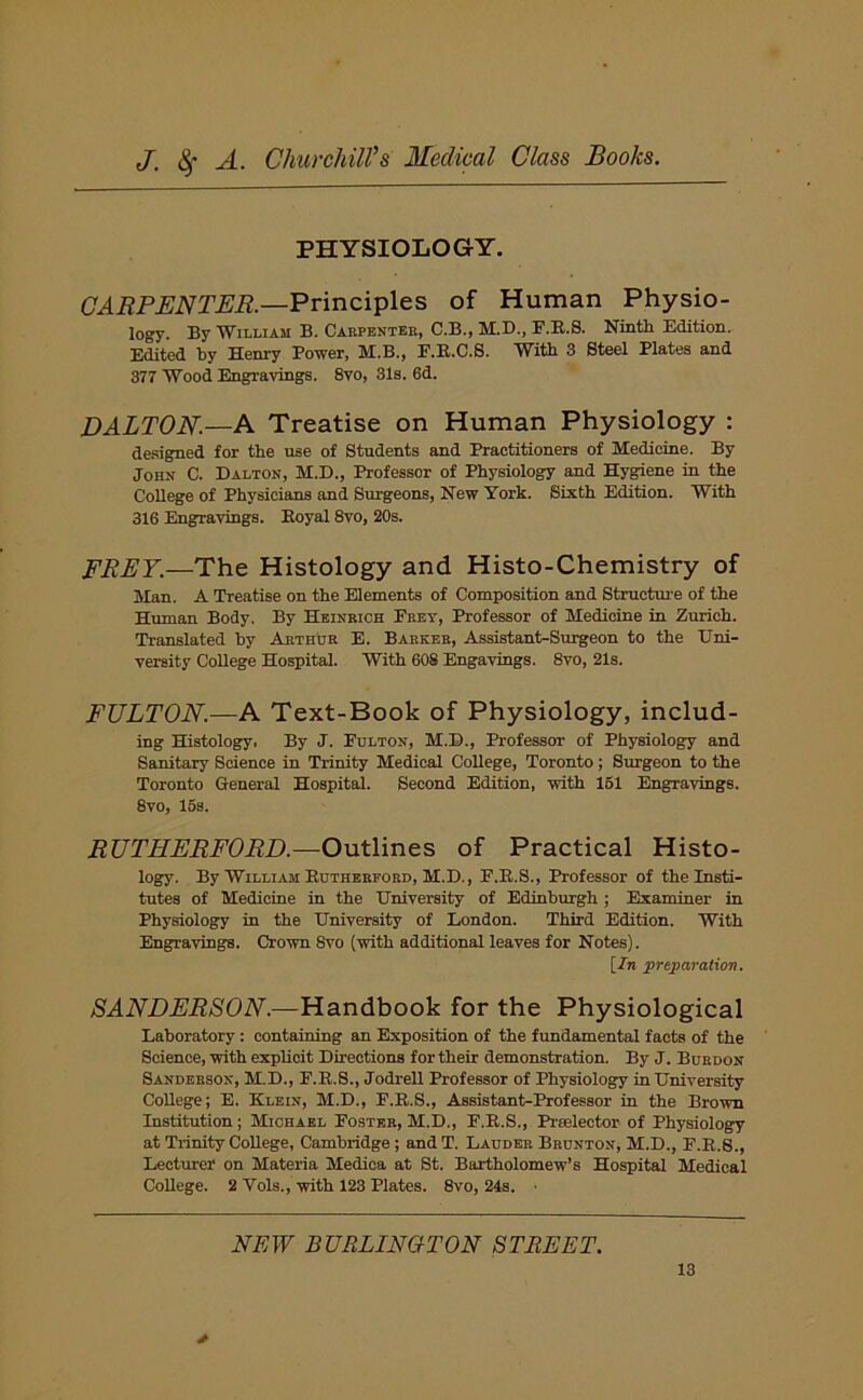 PHYSIOLOGY. CARPENTER.—Principles of Human Physio- logy. By William B. Carpenter, C.B., M.D., F.R.S. Ninth Edition. Edited by Henry Power, M.B., F.R.C.S. With 3 Steel Plates and 377 Wood Engravings. 8vo, 31s. 6d. DALTON.—A Treatise on Human Physiology : designed for the use of Students and Practitioners of Medicine. By John C. Dalton, M.D., Professor of Physiology and Hygiene in the College of Physicians and Surgeons, New York. Sixth Edition. With 316 Engravings. Royal 8vo, 20s. FREY.—The Histology and Histo-Chemistry of Man. A Treatise on the Elements of Composition and Structure of the Human Body. By Heinbich Eeet, Professor of Medicine in Zurich. Translated by Arthur E. Barker, Assistant-Surgeon to the Uni- versity College Hospital. With 608 Engavings. 8vo, 21s. FULTON.—A Text-Book of Physiology, includ- ing Histology. By J. Pulton, M.D., Professor of Physiology and Sanitary Science in Trinity Medical College, Toronto; Surgeon to the Toronto General Hospital. Second Edition, with 151 Engravings. 8vo, 15s. RUTHERFORD.—Outlines of Practical Histo- logy. By William Rutherford, M.D., F.R.S., Professor of the Insti- tutes of Medicine in the University of Edinburgh ; Examiner in Physiology in the University of London. Third Edition. With Engravings. Crown Svo (with additional leaves for Notes). \_In preparation. SANDERSON.—Handbook for the Physiological Laboratory: containing an Exposition of the fundamental facts of the Science, with explicit Directions for their demonstration. By J. Burdon Sanderson, M.D., F.R.S., Jodrell Professor of Physiology in University College; E. Klein, M.D., P.R.S., Assistant-Professor in the Brown Institution; Michael Poster, M.D., P.R.S., Preelector of Physiology at Trinity College, Cambridge; and T. Laudee Brunton, M.D., F.R.S., Lecturer on Materia Medica at St. Bartholomew’s Hospital Medical College. 2 Vols., with 123 Plates. 8vo, 24s. NEW BURLINGTON STREET.