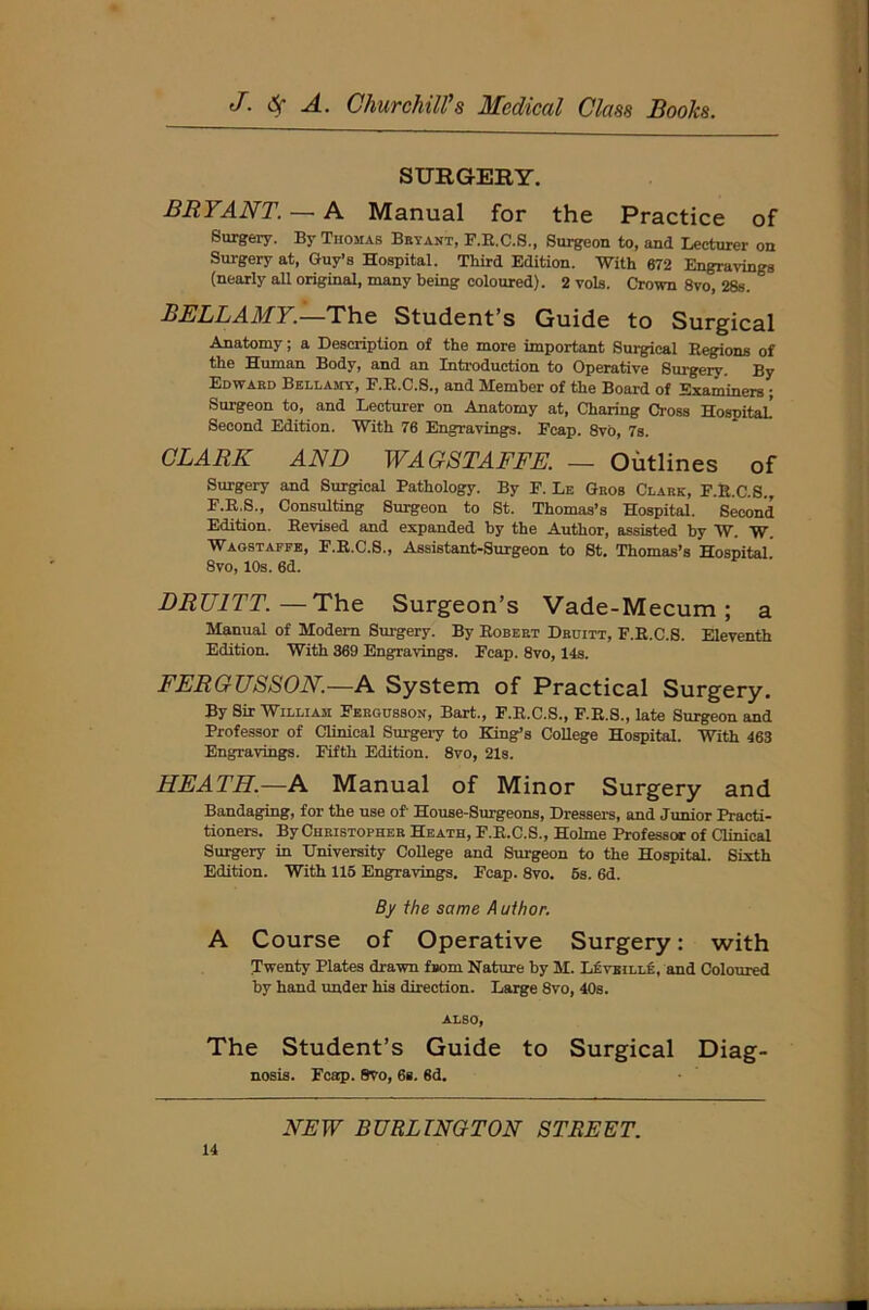 SURGERY. BRYANT. —■ A Manual for the Practice of Surgery. By Thomas Bryant, F.R.C.S., Surgeon to, and Lecturer on Surgery at, Guy’s Hospital. Third Edition. With 672 Engravings (nearly all original, many being coloured). 2 vols. Crown 8vo, 28s. BELLAMY.—The Student’s Guide to Surgical Anatomy; a Description of the more important Surgical Regions of the Human Body, and an Introduction to Operative Surgery. By Edward Bellamy, P.R.C.S., and Member of the Board of Examiners ; Surgeon to, and Lecturer on Anatomy at, Charing Cross Hospital! Second Edition. With 76 Engravings. Ecap. Svo, 7s. CLARK AND WAGSTAFFE. — Outlines of Surgery and Surgical Pathology. By F. Le Gros Clark, F.R.C.S., F.R.S., Consulting Surgeon to St. Thomas’s Hospital. Second Edition. Revised and expanded by the Author, assisted by W. W. Wagstaffe, F.R.C.S., Assistant-Surgeon to St. Thomas’s Hospital. 8vo, 10s. 6d. DRU1TT.—The Surgeon’s Vade-Mecum; a Manual of Modem Surgery. By Robert Druitt, F.R.C.S. Eleventh Edition. With 369 Engravings. Fcap. Svo, 14s. FERGUSSON.—A System of Practical Surgery. By Sir William Fergusson, Bart., F.R.C.S., F.R.S., late Surgeon and Professor of Clinical Surgery to King’s College Hospital. With 463 Engravings. Fifth Edition. 8vo, 21s. HEATH.—A Manual of Minor Surgery and Bandaging, for the use of' House-Surgeons, Dressers, and Junior Practi- tioners. By Christopher Heath, F.R.C.S., Holme Professor of Clinical Surgery in University College and Surgeon to the Hospital. Sixth Edition. With 115 Engravings. Fcap. 8vo. 5s. 6d. By the same Author. A Course of Operative Surgery: with Twenty Plates drawn fnom Nature by M. Leveille, and Coloured by hand under his direction. Large 8vo, 40s. ALSO, The Student’s Guide to Surgical Diag- nosis. Fcap. Svo, 6s. 6d.