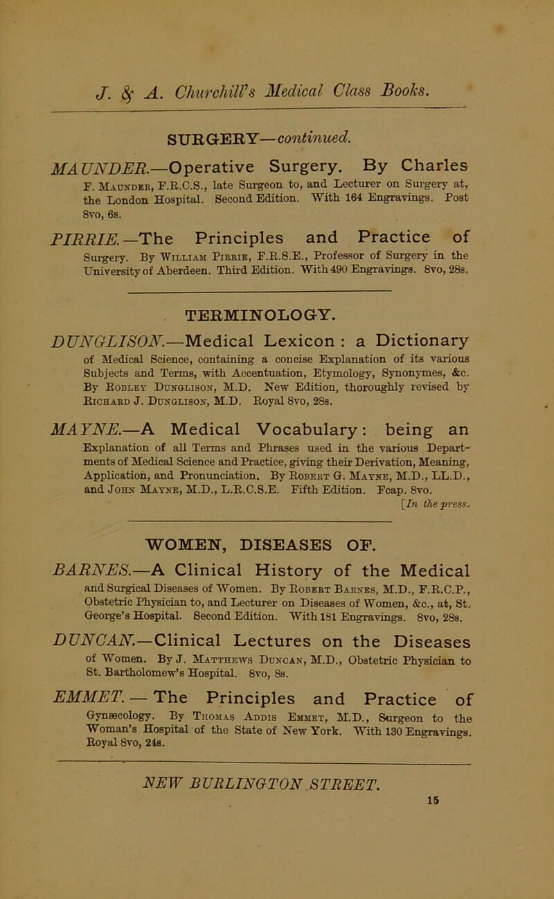 S UR GER Y — continued. MAUNDER.—Operative Surgery. By Charles F. Maunder, F.R.C.S., late Surgeon to, and Lecturer on Surgery at, the London Hospital. Second Edition. With 164 Engravings. Post 8vo, 6s. PIRRIE. —The Principles and Practice of Surgery. By William Pirbie, F.R.S.E., Professor of Surgery in the University of Aberdeen. Third Edition. With 490 Engravings. 8vo, 28s. TERMINOLOGY. DUNGLISON.—Medical Lexicon : a Dictionary of Medical Science, containing a concise Explanation of its various Subjects and Terms, with Accentuation, Etymology, Synonymes, &c. By Robley Dunglisox, M.D. New Edition, thoroughly revised by Richard J. Dunglison, M.D. Royal 8vo, 28s. MAYNE.—A Medical Vocabulary: being an Explanation of all Terms and Phrases used in the various Depart- ments of Medical Science and Practice, giving their Derivation, Meaning, Application, and Pronunciation. By Robert G. Mayne, M.D., LL.D., and John Mayne, M.D., L.R.C.S.E. Fifth Edition. Fcap. 8vo. [7n the press. WOMEN, DISEASES OF. BARNES.—A Clinical History of the Medical and Surgical Diseases of Women. By Robert Barnes, M.D., F.R.C.P., Obstetric Physician to, and Lecturer on Diseases of Women, &c., at, St. George’s Hospital. Second Edition. With 1S1 Engravings. 8vo, 28s. DUNCAN.—Clinical Lectures on the Diseases of Women. By J. Matthews Duncan, M.D., Obstetric Physician to St. Bartholomew’s Hospital. 8vo, 8s. EMMET. — The Principles and Practice of Gynaecology. By Thomas Addis Emmet, M.D., Surgeon to the Woman’s Hospital of the State of New York. With 130 Engravings. Royal 8vo, 24s. NEW BURLINGTON STREET.