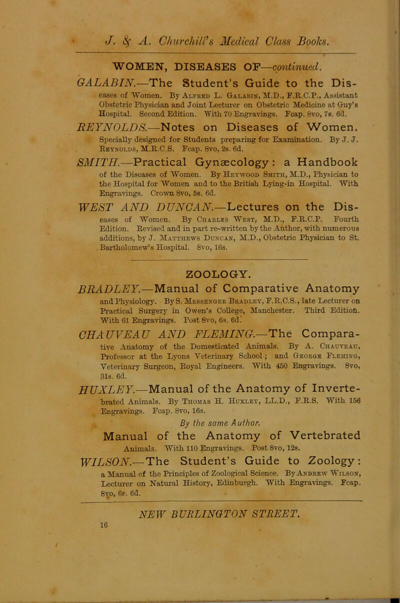 WOMEN, DISEASES OF—continued. GALABIN.—The Student’s Guide to the Dis- eases of Women. By Alfred L. Galabin, M.D., F.R.C.P., Assistant Obstetric Physician and Joint Lecturer on Obstetric Medicine at Guy’s Hospital. Second Edition. With 70 Engravings. Fcap. 8vo, 7s. 6d. REYNOLDS.—Notes on Diseases of Women. Specially designed for Students preparing for Examination. By J. J. Reynolds, M.R.C.S. Fcap. 8vo, 2s. 6d. SMITH.—Practical Gynaecology : a Handbook of the Diseases of Women. By HeywOod Smith, M.D., Physician to the Hospital for Women and to the British Lying-in Hospital. With Engravings. Crown 8vo, 5s. 6d. WEST AND DUNCAN.—Lectures on the Dis- eases of Women. By Charles West, M.D., F.R.C.P. Fourth Edition. Revised and in part re-written by the Author, with numerous additions, by J. Matthews Duncan, M.D., Obstetric Physician to St. Bartholomew’s Hospital. 8vo, 16s. ZOOLOGY. BRADLEY.—Manual of Comparative Anatomy and Physiology. By S. Messenger Bradley, F.R.C.S., late Lecturer on Practical Surgery in Owen’s College, Manchester. Third Editioh. With 61 Engravings. Post 8vo, 6s. 6d. CHAUVEAU AND FLEMING.—The Compara- tive Anatomy of the Domesticated Animals. By A. Chauyeau, Professor at the Lyons Veterinary School; and George Fleming, Veterinary Surgeon, Royal Engineers. With 450 Engravings. 8vo, 31s. 6d. HUXLEY.—Manual of the Anatomy of Inverte- brated Animals. By TnoMAs H. Huxley, LL.D., F.R.S. With 156 EDgravings. Fcap. Svo, 16s. By the same A uthor. Manual of the Anatomy of Vertebrated Animals. With 110 Engravings. Post 8vo, 12s. WILSON.—The Student’s Guide to Zoology : a Manual of the Principles of Zoological Science. By Andrew Wilson, Lecturer on Natural History, Edinburgh. With Engravings. Fcap. 8i;o, 6s. 6d. NEW BURLINGTON STREET. 16 /