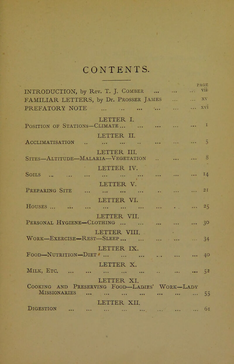 CONTENTS. INTRODUCTION, by Rev. T. J. Comber FAMILIAR LETTERS, by Dr. Prosser James PREFATORY NOTE LETTER I. Position of Stations—Climate LETTER n. Acclimatisation LETTER in. Sites—Altitude—Malaria—^Vegetation Soils Preparing Site Houses LETTER IV. LETTER V. LETTER VI. LETTER VII. Personal Hygiene—Clothing LETTER VHI. Work—Exercise—Rest—Sleep LETTER IX. Food—^Nutrition—Diet » LETTER X. P.VOE vii- XV . xvi 8 14 31 25 30 34 40 Milk, Etc LETTER XI. Cooking and Preserving Food—Ladies’ Work—Lady Missionaries 55 Digestion LETTER XII. ... 61