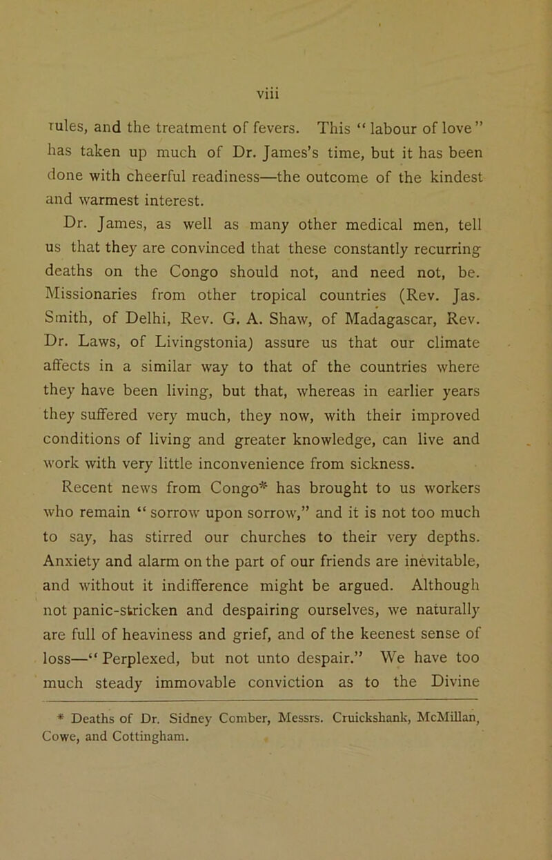 rules, and the treatment of fevers. This “ labour of love” has taken up much of Dr. James’s time, but it has been done with cheerful readiness—the outcome of the kindest and warmest interest. Dr. James, as well as many other medical men, tell us that they are convinced that these constantly recurring deaths on the Congo should not, and need not, be. Missionaries from other tropical countries (Rev. Jas. Smith, of Delhi, Rev. G. A. Shaw, of Madagascar, Rev. Dr. Laws, of Livingstonia) assure us that our climate affects in a similar way to that of the countries where they have been living, but that, whereas in earlier years they suffered very much, they now, with their improved conditions of living and greater knowledge, can live and work with very little inconvenience from sickness. Recent news from Congo* has brought to us workers who remain “ sorrow upon sorrow,” and it is not too much to say, has stirred our churches to their very depths. Anxiety and alarm on the part of our friends are inevitable, and without it indifference might be argued. Although not panic-stricken and despairing ourselves, we naturally are full of heaviness and grief, and of the keenest sense of loss—“ Perplexed, but not unto despair.” We have too much steady immovable conviction as to the Divine * Deaths of Dr. Sidney Comber, Messrs. Cniickshank, McMUIan, Cowe, and Cottiugham.