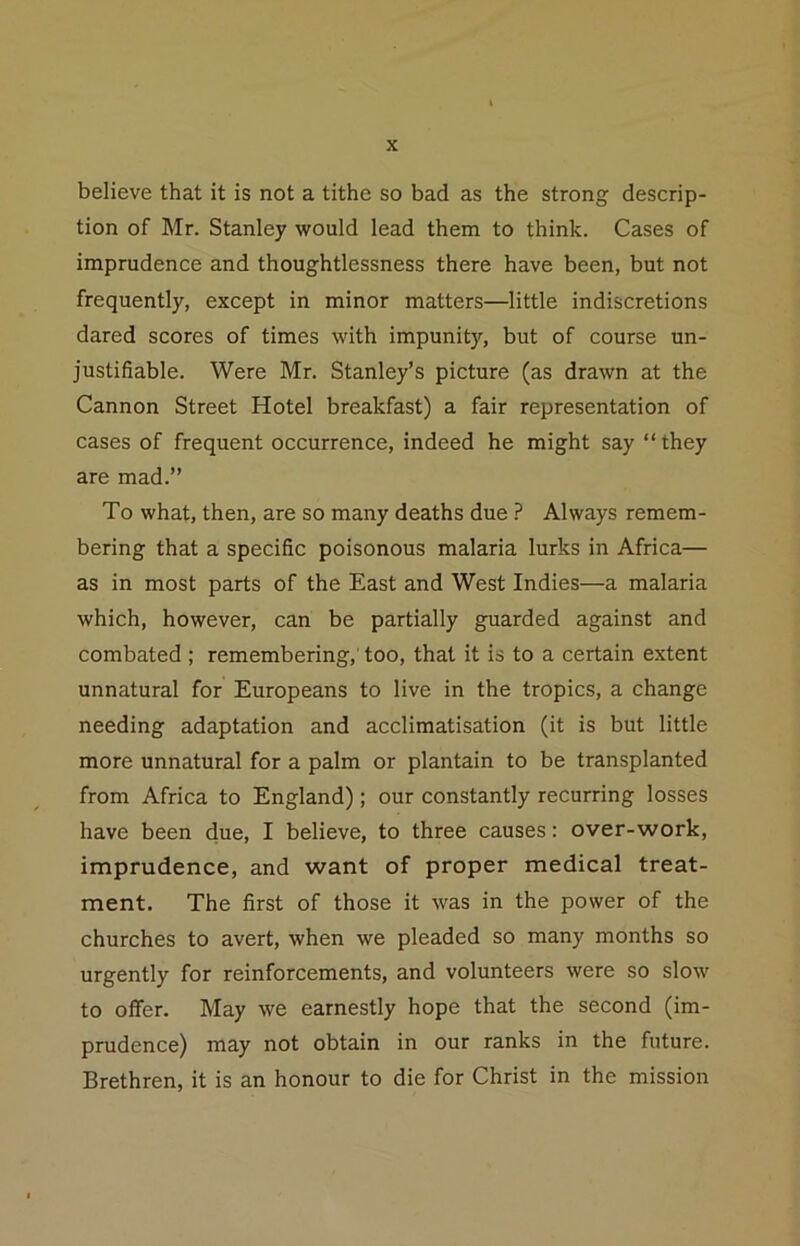 believe that it is not a tithe so bad as the strong descrip- tion of Mr. Stanley would lead them to think. Cases of imprudence and thoughtlessness there have been, but not frequently, except in minor matters—little indiscretions dared scores of times with impunity, but of course un- justifiable. Were Mr. Stanley’s picture (as drawn at the Cannon Street Hotel breakfast) a fair representation of cases of frequent occurrence, indeed he might say “they are mad.’’ To what, then, are so many deaths due ? Always remem- bering that a specific poisonous malaria lurks in Africa— as in most parts of the East and West Indies—a malaria which, however, can be partially guarded against and combated ; remembering,' too, that it is to a certain extent unnatural for Europeans to live in the tropics, a change needing adaptation and acclimatisation (it is but little more unnatural for a palm or plantain to be transplanted from Africa to England); our constantly recurring losses have been due, I believe, to three causes: over-work, imprudence, and want of proper medical treat- ment. The first of those it was in the power of the churches to avert, when we pleaded so many months so urgently for reinforcements, and volunteers were so slow to offer. May we earnestly hope that the second (im- prudence) may not obtain in our ranks in the future. Brethren, it is an honour to die for Christ in the mission