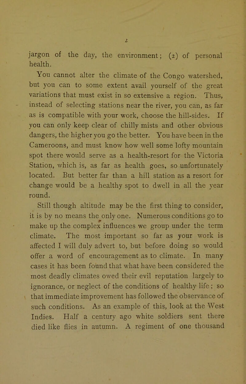 jargon of the day, the environment; (2) of personal health. You cannot alter the climate of the Congo watershed, but you can to some extent avail yourself of the great variations that must exist in so extensive a region. Thus, instead of selecting stations near the river, you can, as far as is compatible with your work, choose the hill-sides. If you can only keep clear of chilly mists and other obvious dangers, the higher you go the better. You have been in the Cameroons, and must know how well some lofty mountain spot there would serve as a health-resort for the Victoria Station, which is, as far as health goes, so unfortunately located. But better far than a hill station as a resort for change would be a healthy spot to dwell in all the year round. Still though altitude may be the first thing to consider, it is by no means the only one. Numerous conditions go to make up the complex influences we group under the term climate. The most important so far as your work is affected I will duly advert to, but before doing so would offer a word of encouragement as to climate. In many cases it has been found that what have been considered the most deadly climates owed their evil reputation largely to ignorance, or neglect of the conditions of healthy life; so \ that immediate improvement has followed the observance of such conditions. As an example of this, look at the West Indies. Half a century ago white soldiers sent there died like flies in autumn. A regiment of one thousand