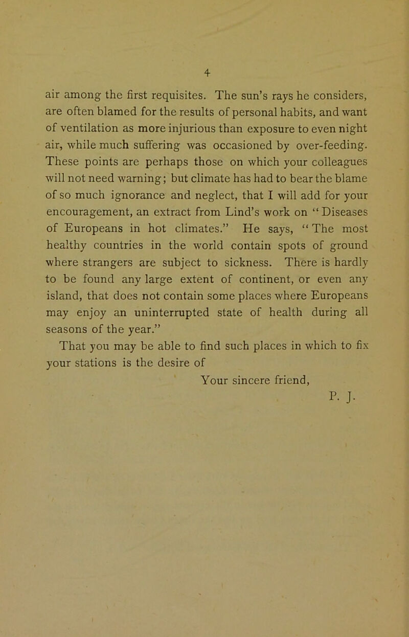 air among the first requisites. The sun’s rays he considers, are often blamed for the results of personal habits, and want of ventilation as more injurious than exposure to even night air, while much suffering was occasioned by over-feeding. These points are perhaps those on which your colleagues will not need warning; but climate has had to bear the blame of so much ignorance and neglect, that I will add for your encouragement, an extract from Lind’s work on “Diseases of Europeans in hot climates.” He says, “ The most healthy countries in the world contain spots of ground where strangers are subject to sickness. There is hardly to be found any large extent of continent, or even any island, that does not contain some places where Europeans may enjoy an uninterrupted state of health during all seasons of the year.” That you may be able to find such places in which to fix your stations is the desire of Your sincere friend, P. J.