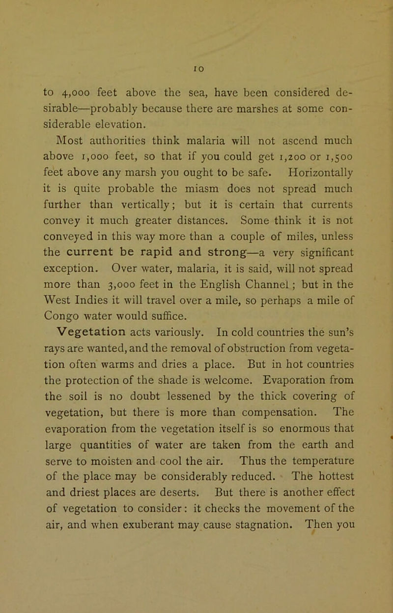 to 4,000 feet above the sea, have been considered de- sirable—probably because there are marshes at some con- siderable elevation. Most authorities think malaria will not ascend much above i,ooo feet, so that if you could get 1,200 or 1,500 feet above any marsh you ought to be safe. Horizontally it is quite probable the miasm does not spread much further than vertically; but it is certain that currents convey it much greater distances. Some think it is not conveyed in this way more than a couple of miles, unless the current be rapid and strong—a very significant exception. Over water, malaria, it is said, will not spread more than 3,000 feet in the English Channel; but in the West Indies it will travel over a mile, so perhaps a mile of Congo water would suffice. Vegetation acts variously. In cold countries the sun’s rays are wanted, and the removal of obstruction from vegeta- tion often warms and dries a place. But in hot countries the protection of the shade is welcome. Evaporation from the soil is no doubt lessened by the thick covering of vegetation, but there is more than compensation. The evaporation from the vegetation itself is so enormous that large quantities of water are taken from the earth and serve to moisten and cool the air. Thus the temperature of the place may be considerably reduced. The hottest and driest places are deserts. But there is another effect of vegetation to consider: it checks the movement of the air, and when exuberant may cause stagnation. Then you