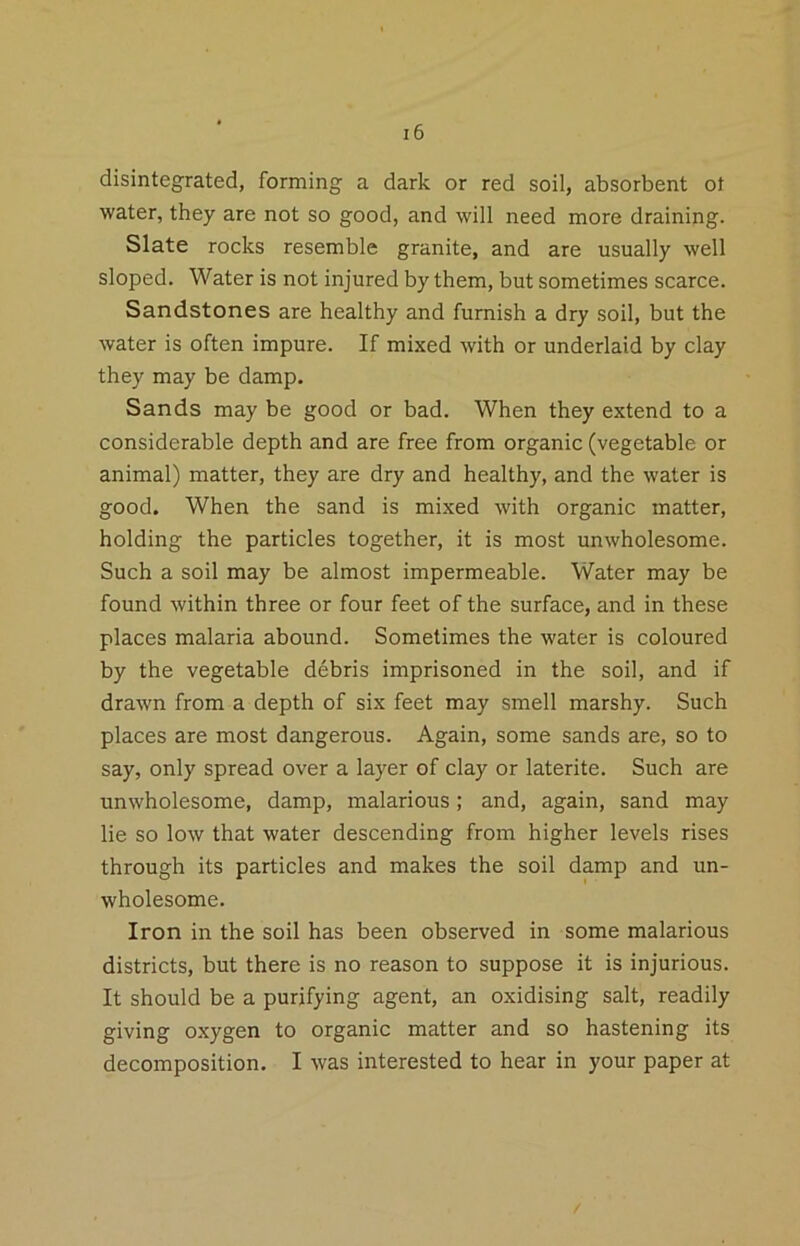 disintegrated, forming a dark or red soil, absorbent ol water, they are not so good, and will need more draining. Slate rocks resemble granite, and are usually well sloped. Water is not injured by them, but sometimes scarce. Sandstones are healthy and furnish a dry soil, but the water is often impure. If mixed with or underlaid by clay they may be damp. Sands may be good or bad. When they extend to a considerable depth and are free from organic (vegetable or animal) matter, they are dry and healthy, and the water is good. When the sand is mixed with organic matter, holding the particles together, it is most unwholesome. Such a soil may be almost impermeable. Water may be found within three or four feet of the surface, and in these places malaria abound. Sometimes the water is coloured by the vegetable debris imprisoned in the soil, and if drawn from a depth of six feet may smell marshy. Such places are most dangerous. Again, some sands are, so to say, only spread over a layer of clay or laterite. Such are unwholesome, damp, malarious; and, again, sand may lie so low that water descending from higher levels rises through its particles and makes the soil damp and un- wholesome. Iron in the soil has been observed in some malarious districts, but there is no reason to suppose it is injurious. It should be a purifying agent, an oxidising salt, readily giving oxygen to organic matter and so hastening its decomposition. I was interested to hear in your paper at