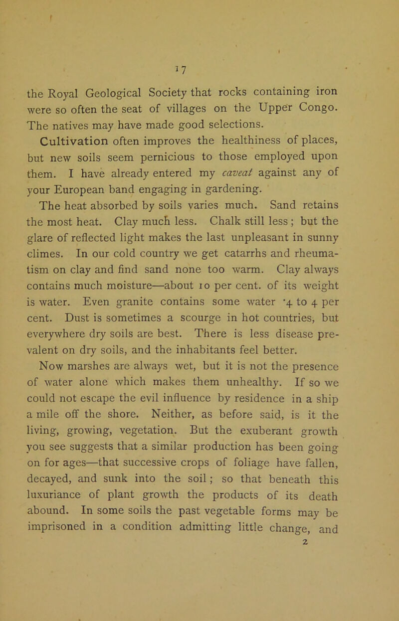 I 17 the Royal Geological Society that rocks containing iron were so often the seat of villages on the Upper Congo. The natives may have made good selections. Cultivation often improves the healthiness of places, but new soils seem pernicious to those employed upon them. I have already entered my caveaf against any of your European band engaging in gardening. The heat absorbed by soils varies much. Sand retains the most heat. Clay much less. Chalk still less; but the glare of reflected light makes the last unpleasant in sunny climes. In our cold country we get catarrhs and rheuma- tism on clay and find sand none too warm. Clay always contains much moisture—about 10 per cent, of its weight is water. Even granite contains some water ‘4 to 4 per cent. Dust is sometimes a scourge in hot countries, but everywhere dry soils are best. There is less disease pre- valent on dry soils, and the inhabitants feel better. Now marshes are always wet, but it is not the presence of water alone which makes them unhealthy. If so we could not escape the evil influence by residence in a ship a mile off the shore. Neither, as before said, is it the living, growing, vegetation. But the exuberant growth you see suggests that a similar production has been going on for ages—that successive crops of foliage have fallen, decayed, and sunk into the soil; so that beneath this lu.xuriance of plant growth the products of its death abound. In some soils the past vegetable forms may be imprisoned in a condition admitting little change, and