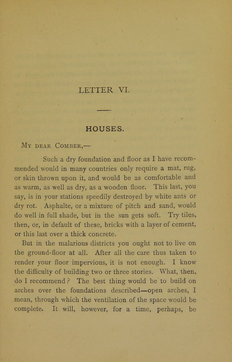 HOUSES. My dear Comber,— Such a dry foundation and floor as I have recom- mended would in many countries only require a mat, rug, or skin thrown upon it, and would be as comfortable and as warm, as well as dry, as a wooden floor. This last, you say, is in your stations speedily destroyed by white ants or dry rot. Asphalte, or a mixture of pitch and sand, would do well in full shade, but in the sun gets soft. Try tiles, then, or, in default of these, bricks with a layer of cement, or this last over a thick concrete. But in the malarious districts you ought not to live on the ground-floor at all. After all the care thus taken to render your floor impervious, it is not enough. I know the difficulty of building two or three stories. What, then, do I recommend ? The best thing would be to build on arches over the foundations described—open arches, I mean, through which the ventilation of the space would be complete. It will, however, for a time, perhaps, be