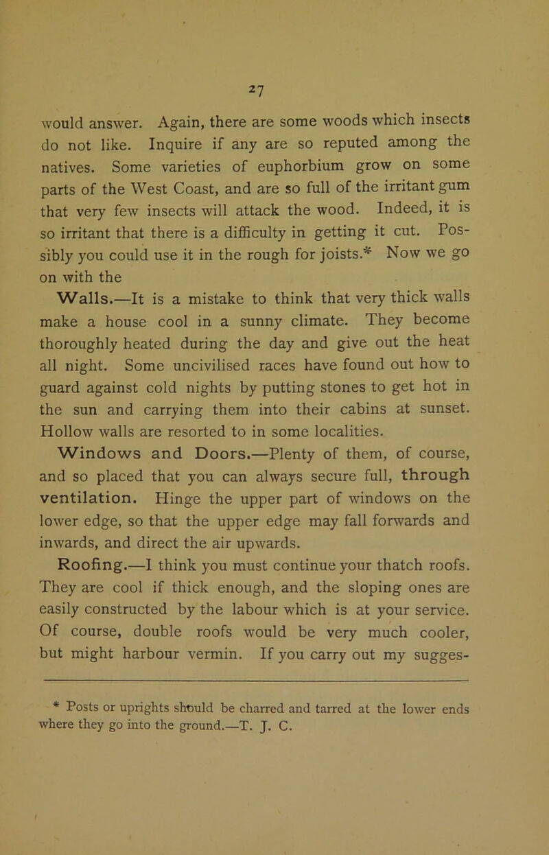 2? would answer. Again, there are some woods which insects do not like. Inquire if any are so reputed among the natives. Some varieties of euphorbium grow on some parts of the West Coast, and are so full of the irritant gum that very few insects will attack the wood. Indeed, it is so irritant that there is a dilhculty in getting it cut. Pos- sibly you could use it in the rough for joists.'* Now we go on with the Walls.—It is a mistake to think that very thick walls make a house cool in a sunny climate. They become thoroughly heated during the day and give out the heat all night. Some uncivilised races have found out how to guard against cold nights by putting stones to get hot in the sun and carrying them into their cabins at sunset. Hollow walls are resorted to in some localities. Windows and Doors.—Plenty of them, of course, and so placed that you can always secure full, through ventilation. Hinge the upper part of windows on the lower edge, so that the upper edge may fall forwards and inwards, and direct the air upwards. Roofing.—I think you must continue your thatch roofs. They are cool if thick enough, and the sloping ones are easily constructed by the labour which is at your service. Of course, double roofs would be very much cooler, but might harbour vermin. If you carry out my sugges- * Posts or uprights should be charred and tarred at the lower ends where they go into the ground.—T. J. C.