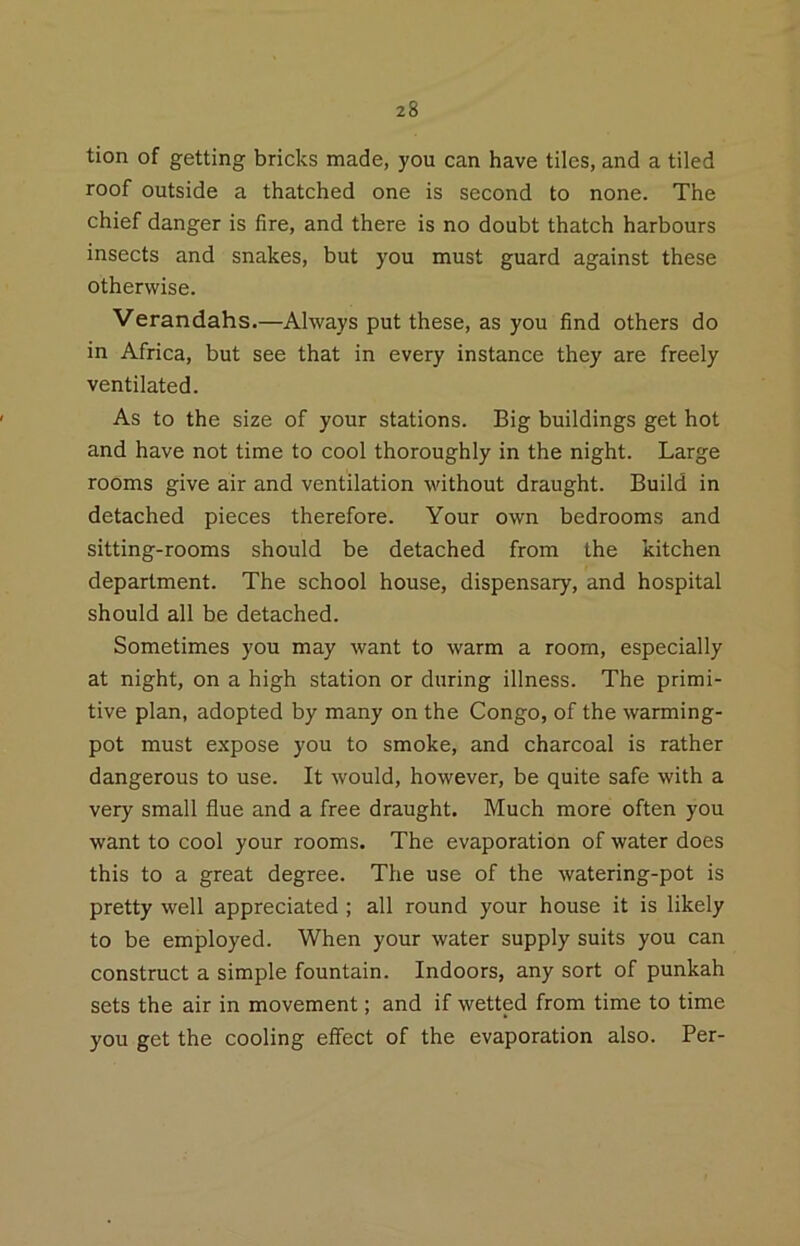 tion of getting bricks made, you can have tiles, and a tiled roof outside a thatched one is second to none. The chief danger is fire, and there is no doubt thatch harbours insects and snakes, but you must guard against these otherwise. Verandahs.—Always put these, as you find others do in Africa, but see that in every instance they are freely ventilated. As to the size of your stations. Big buildings get hot and have not time to cool thoroughly in the night. Large rooms give air and ventilation without draught. Build in detached pieces therefore. Your own bedrooms and sitting-rooms should be detached from the kitchen department. The school house, dispensary, and hospital should all be detached. Sometimes you may want to warm a room, especially at night, on a high station or during illness. The primi- tive plan, adopted by many on the Congo, of the warming- pot must expose you to smoke, and charcoal is rather dangerous to use. It would, however, be quite safe with a very small flue and a free draught. Much more often you want to cool your rooms. The evaporation of water does this to a great degree. The use of the watering-pot is pretty well appreciated ; all round your house it is likely to be employed. When your water supply suits you can construct a simple fountain. Indoors, any sort of punkah sets the air in movement; and if wetted from time to time you get the cooling effect of the evaporation also. Per-