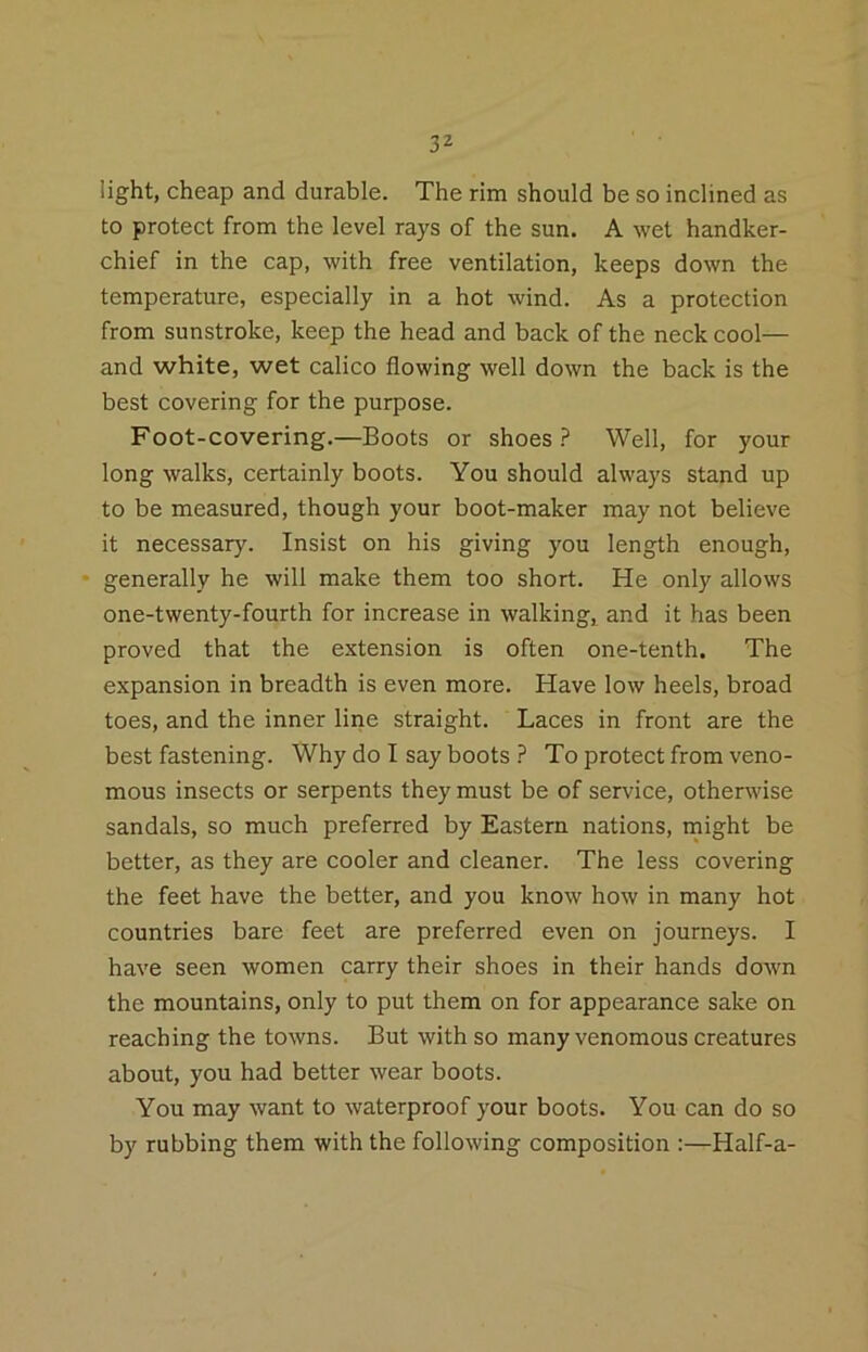 light, cheap and durable. The rim should be so inclined as to protect from the level rays of the sun. A wet handker- chief in the cap, with free ventilation, keeps down the temperature, especially in a hot wind. As a protection from sunstroke, keep the head and back of the neck cool— and white, wet calico flowing well down the back is the best covering for the purpose. Foot-covering.—Boots or shoes ? Well, for your long walks, certainly boots. You should always stand up to be measured, though your boot-maker may not believe it necessary. Insist on his giving you length enough, • generally he will make them too short. He only allows one-twenty-fourth for increase in walking, and it has been proved that the extension is often one-tenth. The expansion in breadth is even more. Have low heels, broad toes, and the inner line straight. Laces in front are the best fastening. Why do I say boots ? To protect from veno- mous insects or serpents they must be of service, otherwise sandals, so much preferred by Eastern nations, might be better, as they are cooler and cleaner. The less covering the feet have the better, and you know how in many hot countries bare feet are preferred even on journeys. I have seen women carry their shoes in their hands down the mountains, only to put them on for appearance sake on reaching the towns. But with so many venomous creatures about, you had better wear boots. You may want to waterproof your boots. You can do so by rubbing them with the following composition :—Half-a-