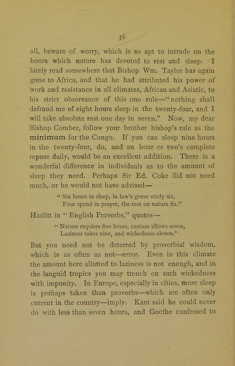 all, beware of worry, which is so apt to intrude on the hours which nature has devoted to rest and sleep. I lately read somewhere that Bishop Wm. Taylor has again gone to Africa, and that he had attributed his power of \vork and resistance in all climates, African and Asiatic, to his strict observance of this one rule—“ nothing shall defraud me of eight hours sleep in the twenty-four, and I will take absolute rest one day in seven.” Now, my dear Bishop Comber, follow your brother bishop’s rule as the minimum for the Congo. If you can sleep nine hours in the twenty-four, do, and an hour or two’s complete repose daily, would be an excellent addition. There is a wonderful difference in individuals as to the am.ount of sleep they need. Perhaps Sir Ed. Coke did not need much, or he would not have advised— “ Six hours in sleep, in law’s grave study sLx, Four spend in prayer, the rest on nature fix.” Hazlitt in “ English Proverbs,” quotes— “ Nature requires five hours, custom allows seven. Laziness takes nine, and TOckedness eleven.” But you need not be deterred by proverbial wisdom, which is as often as not—error. Even in this climate the amount here allotted to laziness is not enough, and in the languid tropics you may trench on such wickedness with impunity. In Europe, especially in cities, more sleep is perhaps taken than proverbs—which are often only current in the country—imply. Kant said he could never do with less than seven hours, and Goethe confessed to