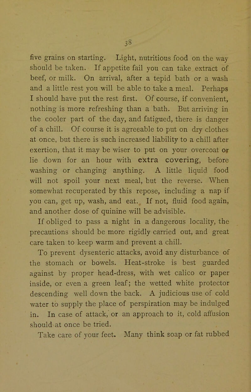 58 five grains on starting. Light, nutritious food on the way should be taken. If appetite fail you can take extract of beef, or milk. On arrival, after a tepid bath or a wash and a little rest you will be able to take a meal. Perhaps I should have put the rest first. Of course, if convenient, nothing is more refreshing than a bath. But arriving in the cooler part of the day, and fatigued, there is danger of a chill. Of course it is agreeable to put on dry clothes at once, but there is such increased liability to a chill after exertion, that it may be wiser to put on your overcoat or lie down for an hour with extra covering, before washing or changing anything. A little liquid food will not spoil your next meal, but the reverse. When somewhat recuperated by this repose, including a nap if you can, get up, wash, and eat.. If not, fluid food again, and another dose of quinine will be advisible. If obliged to pass a night in a dangerous locality, the precautions should be more rigidly carried out, and great care taken to keep warm and prevent a chill. To prevent dysenteric attacks, avoid any disturbance of the stomach or bowels. Heat-stroke is best guarded against by proper head-dress, with wet calico or paper inside, or even a green leaf; the wetted white protector descending well down the back. A judicious use of cold water to supply the place of perspiration may be indulged in. In case of attack, or an approach to it, cold affusion should at once be tried. Take care of your feet. Many think soap or fat rubbed