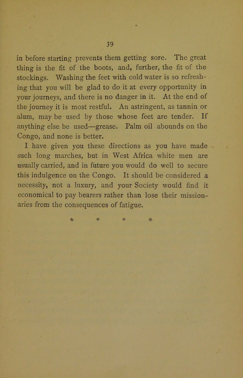 in before starting prevents them getting sore. The great thing is the fit of the boots, and, further, the fit of the stockings. Washing the feet with cold water is so refresh- ing that you will be glad to do it at every opportunity in your journeys, and there is no danger in it. At the end of the journey it is most restful. An astringent, as tannin or alum, may be used by those whose feet are tender. If anything else be used—grease. Palm oil abounds on the Congo, and none is better. I have given you these directions as you have made such long marches, but in West Africa white men are usually carried, and in future you would do well to secure this indulgence on the Congo. It should be considered a necessity, not a luxury, and your Society would find it economical to pay bearers rather than lose their mission- aries from the consequences of fatigue. * * * #