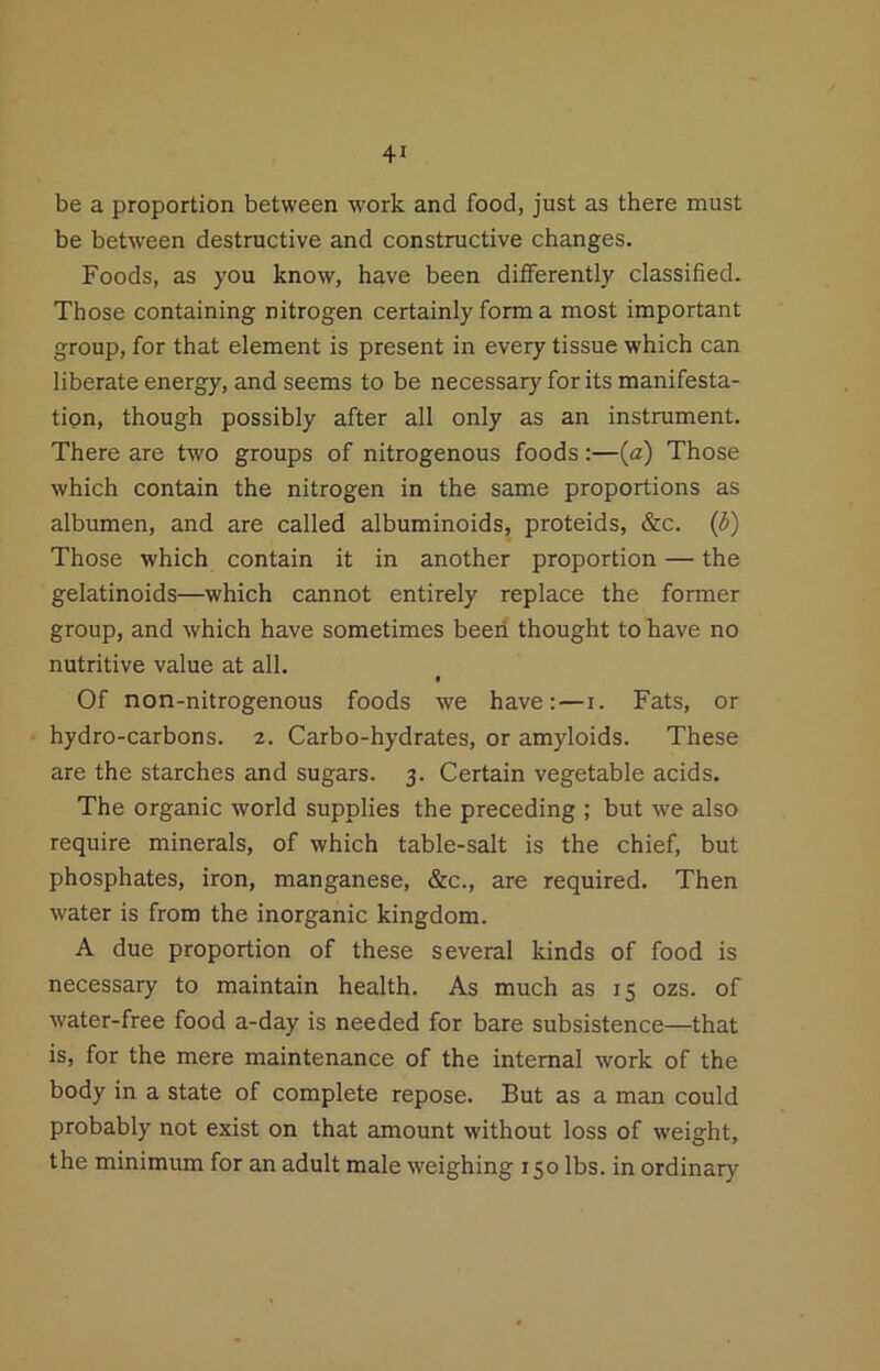 be a proportion between work and food, just as there must be between destructive and constructive changes. Foods, as you know, have been differently classified. Those containing nitrogen certainly form a most important group, for that element is present in every tissue which can liberate energy, and seems to be necessary for its manifesta- tion, though possibly after all only as an instrument. There are two groups of nitrogenous foods:—{a) Those which contain the nitrogen in the same proportions as albumen, and are called albuminoids, proteids, &c. {b) Those which contain it in another proportion — the gelatinoids—which cannot entirely replace the former group, and which have sometimes beeii thought to have no nutritive value at all. Of non-nitrogenous foods we have:—i. Fats, or hydro-carbons. 2. Carbo-hydrates, or amyloids. These are the starches and sugars. 3. Certain vegetable acids. The organic world supplies the preceding ; but we also require minerals, of which table-salt is the chief, but phosphates, iron, manganese, &c., are required. Then water is from the inorganic kingdom. A due proportion of these several kinds of food is necessary to maintain health. As much as 15 ozs. of water-free food a-day is needed for bare subsistence—that is, for the mere maintenance of the internal work of the body in a state of complete repose. But as a man could probably not exist on that amount without loss of w'eight, the minimum for an adult male weighing 150 lbs. in ordinary