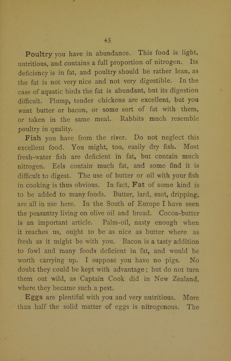 Poultry you have in abundance. This food is light, nutritious, and contains a full proportion of nitrogen. Its deficiency is in fat, and poultry should be rather lean, as the fat is not very nice and not very digestible. In the case of aquatic birds the fat is abundant, but its digestion difficult. Plump, tender chickens are excellent, but you want butter or bacon, or some sort of fat with them, or taken in the same meal. Rabbits much resemble poultry in quality. Fish you have from the river. Do not neglect this excellent food. You might, too, easily dry fish. Most fresh-water fish are deficient in fat, but contain much nitrogen. Eels contain much fat, and some find it is difficult to digest. The use of butter or oil with your fish in cooking is thus obvious. In fact. Fat of some kind is to be added to many foods. Butter, lard, suet, dripping, are all in use here. In the South of Europe I have seen the peasantry living on olive oil and bread. Cocoa-butter is an important article. Palm-oil, nasty enough when it reaches us, ought to be as nice as butter where as fresh as it might be with you. Bacon is a tasty addition to fowl and many foods deficient in fat, and would be worth carrying up. I suppose you have no pigs. No doubt they could be kept with advantage; but do not turn them out wild, as Captain Cook did in New Zealand, where they became such a pest. Eggs are plentiful with you and very nutritious. More than half the solid matter of eggs is nitrogenous. The