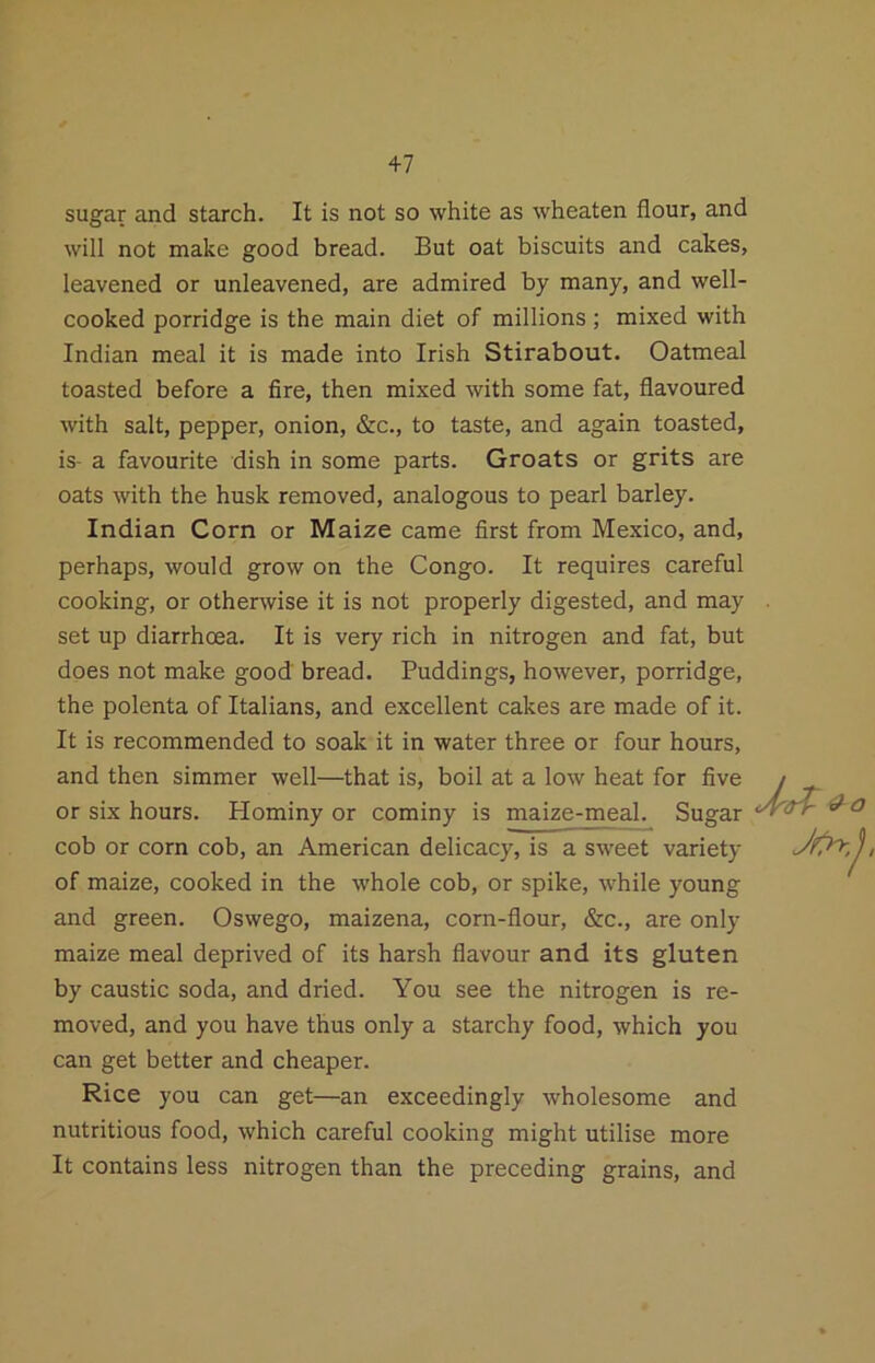 +7 sugar and starch. It is not so white as wheaten flour, and will not make good bread. But oat biscuits and cakes, leavened or unleavened, are admired by many, and well- cooked porridge is the main diet of millions; mixed with Indian meal it is made into Irish Stirabout. Oatmeal toasted before a fire, then mixed with some fat, flavoured with salt, pepper, onion, &c., to taste, and again toasted, is- a favourite dish in some parts. Groats or grits are oats with the husk removed, analogous to pearl barley. Indian Corn or Maize came first from Mexico, and, perhaps, would grow on the Congo. It requires careful cooking, or othenvise it is not properly digested, and may set up diarrhoea. It is very rich in nitrogen and fat, but does not make good bread. Puddings, however, porridge, the polenta of Italians, and excellent cakes are made of it. It is recommended to soak it in water three or four hours, and then simmer well—that is, boil at a low heat for five or six hours. Hominy or cominy is maize-meal. Sugar cob or corn cob, an American delicacy, is a sweet variety of maize, cooked in the whole cob, or spike, while young and green. Oswego, maizena, corn-flour, &c., are only maize meal deprived of its harsh flavour and its gluten by caustic soda, and dried. You see the nitrogen is re- moved, and you have thus only a starchy food, which you can get better and cheaper. Rice you can get—an exceedingly wholesome and nutritious food, which careful cooking might utilise more It contains less nitrogen than the preceding grains, and