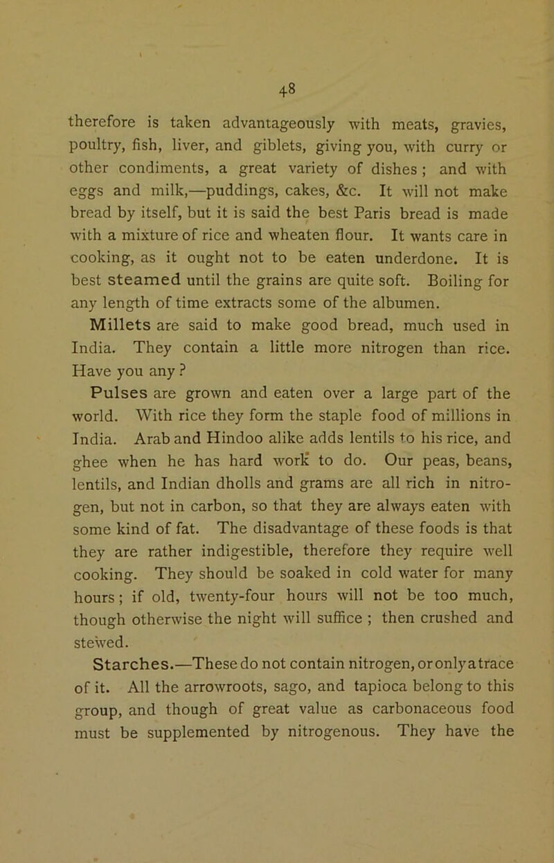 therefore is taken advantageously with meats, gravies, poultry, fish, liver, and giblets, giving you, with curry or other condiments, a great variety of dishes ; and with eggs and milk,—puddings, cakes, &c. It will not make bread by itself, but it is said the best Paris bread is made with a mixture of rice and wheaten flour. It wants care in cooking, as it ought not to be eaten underdone. It is best steamed until the grains are quite soft. Boiling for any length of time extracts some of the albumen. Millets are said to make good bread, much used in India. They contain a little more nitrogen than rice. Have you any Pulses are grown and eaten over a large part of the world. With rice they form the staple food of millions in India. Arab and Hindoo alike adds lentils to his rice, and ghee when he has hard work to do. Our peas, beans, lentils, and Indian dholls and grams are all rich in nitro- gen, but not in carbon, so that they are always eaten with some kind of fat. The disadvantage of these foods is that they are rather indigestible, therefore they require well cooking. They should be soaked in cold water for many hours; if old, twenty-four hours will not be too much, though otherwise the night will suffice ; then crushed and steVved. Starches.—These do not contain nitrogen, or onlyatrace of it. All the arrowroots, sago, and tapioca belong to this group, and though of great value as carbonaceous food must be supplemented by nitrogenous. They have the