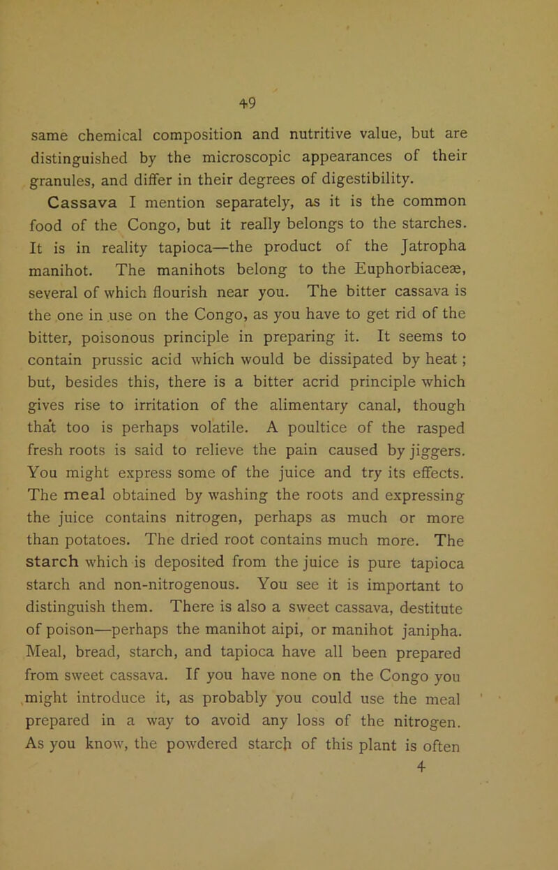 +9 same chemical composition and nutritive value, but are distinguished by the microscopic appearances of their granules, and diifer in their degrees of digestibility. Cassava I mention separately, as it is the common food of the Congo, but it really belongs to the starches. It is in reality tapioca—the product of the Jatropha manihot. The manihots belong to the Euphorbiaceae, several of which flourish near you. The bitter cassava is the one in use on the Congo, as you have to get rid of the bitter, poisonous principle in preparing it. It seems to contain prussic acid which would be dissipated by heat; but, besides this, there is a bitter acrid principle which gives rise to irritation of the alimentary canal, though that too is perhaps volatile. A poultice of the rasped fresh roots is said to relieve the pain caused by jiggers. You might express some of the juice and try its effects. The meal obtained by washing the roots and expressing the juice contains nitrogen, perhaps as much or more than potatoes. The dried root contains much more. The starch which is deposited from the juice is pure tapioca starch and non-nitrogenous. You see it is important to distinguish them. There is also a sweet cassava, destitute of poison—perhaps the manihot aipi, or manihot janipha. Meal, bread, starch, and tapioca have all been prepared from sweet cassava. If you have none on the Congo you .might introduce it, as probably you could use the meal prepared in a way to avoid any loss of the nitrogen. As you know, the powdered starch of this plant is often 4