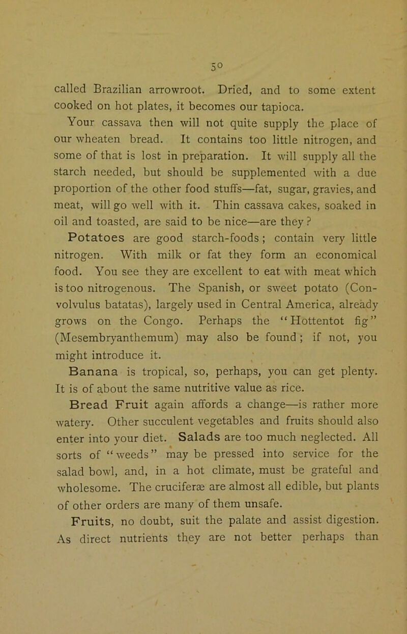 called Brazilian arrowroot. Dried, and to some extent cooked on hot plates, it becomes our tapioca. Your cassava then will not quite supply the place of our wheaten bread. It contains too little nitrogen, and some of that is lost in preparation. It will supply all the starch needed, but should be supplemented with a due proportion of the other food stuffs—fat, sugar, gravies, and meat, will go well with it. Thin cassava cakes, soaked in oil and toasted, are said to be nice—are they ? Potatoes are good starch-foods; contain very little nitrogen. With milk or fat they form an economical food. You see they are excellent to eat with meat which is too nitrogenous. The Spanish, or sweet potato (Con- volvulus batatas), largely used in Central America, already grows on the Congo. Perhaps the “Hottentot fig” (Mesembryanthemum) may also be found ; if not, you might introduce it. Banana is tropical, so, perhaps, you can get plenty. It is of about the same nutritive value as rice. Bread Fruit again affords a change—is rather more watery. Other succulent vegetables and fruits should also enter into your diet. Salads are too much neglected. All sorts of “weeds” may be pressed into service for the salad bowl, and, in a hot climate, must be grateful and wholesome. The cruciferse are almost all edible, but plants of other orders are many of them unsafe. Fruits, no doubt, suit the palate and assist digestion. As direct nutrients they are not better perhaps than