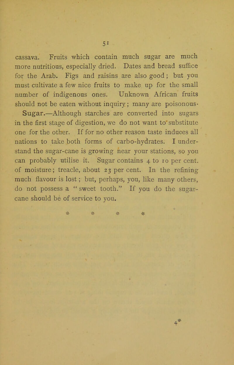 cassava. Fruits which contain much sugar are much more nutritious, especially dried. Dates and bread suffice for the Arab. Figs and raisins are also good; but you must cultivate a few nice fruits to make up for the small number of indigenous ones. Unknown African fruits should not be eaten without inquiry; many are poisonous- Sugar.—Although starches are converted into sugars in the first stage of digestion, we do not want to'substitute one for the other. If for no other reason taste induces all nations to take both forms of carbo-hydrates. I under- stand the sugar-cane is growing hear your stations, so you can probably utilise it. Sugar contains 4 to 10 per cent, of moisture; treacle, about 23 per cent. In the refining much flavour is lost; but, perhaps, you, like many others, do not possess a “ sweet tooth.” If you do the sugar- cane should be of service to you.