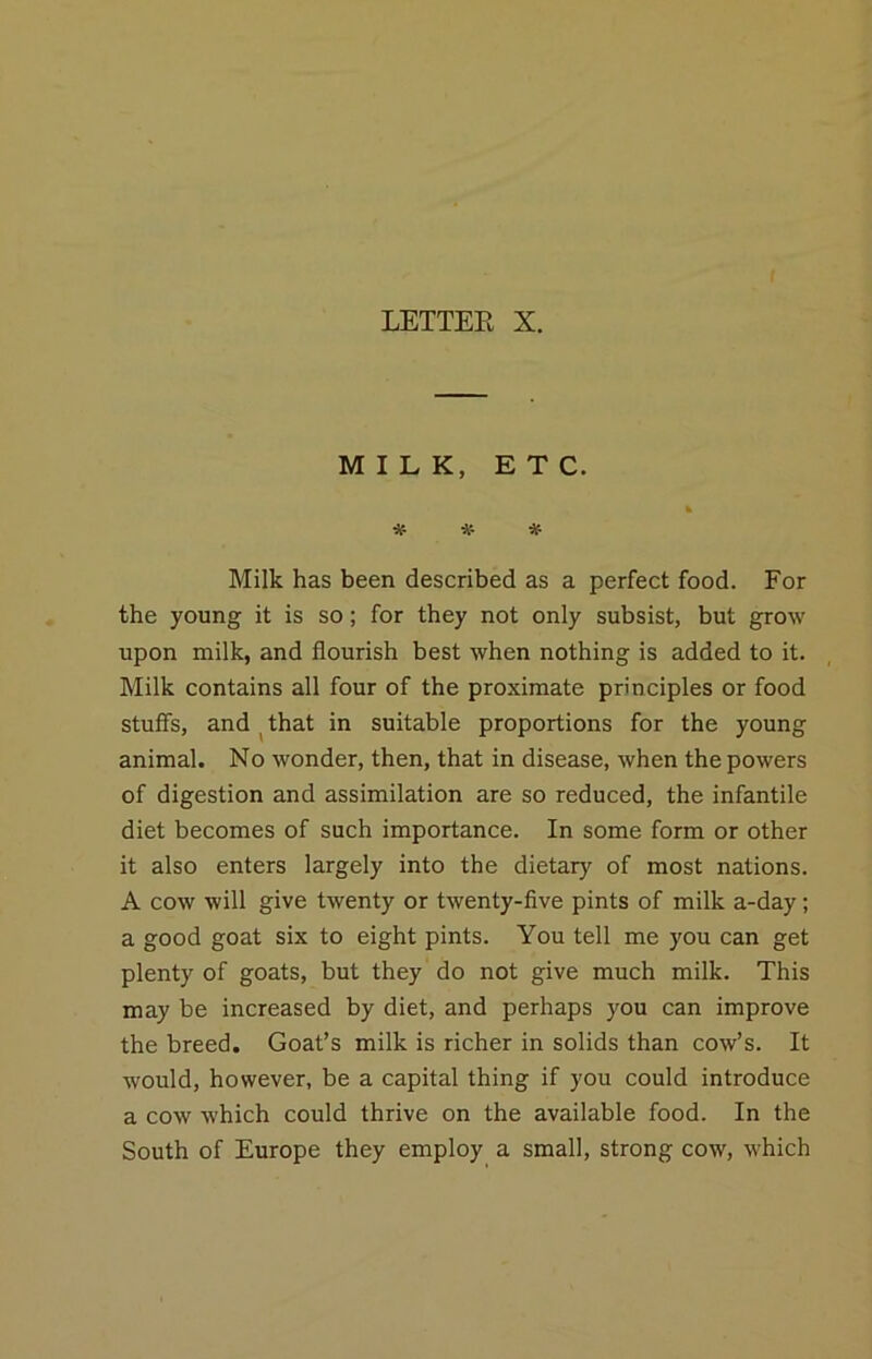 MILK, ETC. % ^ Milk has been described as a perfect food. For the young it is so; for they not only subsist, but grow upon milk, and flourish best when nothing is added to it. Milk contains all four of the proximate principles or food stuffs, and ^that in suitable proportions for the young animal. No wonder, then, that in disease, when the powers of digestion and assimilation are so reduced, the infantile diet becomes of such importance. In some form or other it also enters largely into the dietary of most nations. A cow will give twenty or twenty-five pints of milk a-day; a good goat six to eight pints. You tell me you can get plenty of goats, but they do not give much milk. This may be increased by diet, and perhaps you can improve the breed. Goat’s milk is richer in solids than cow’s. It would, however, be a capital thing if you could introduce a cow which could thrive on the available food. In the South of Europe they employ a small, strong cow, which