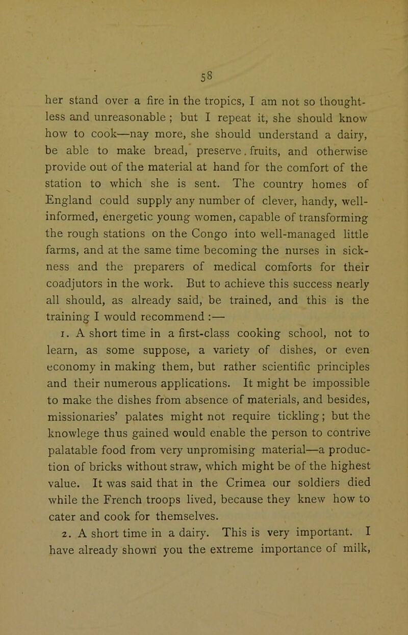 her stand over a fire in the tropics, I am not so thought- less and unreasonable; but I repeat it, she should know how to cook—nay more, she should understand a dairy, be able to make bread, preserve. fruits, and otherwise provide out of the material at hand for the comfort of the station to which she is sent. The country homes of England could supply any number of clever, handy, well- informed, energetic young women, capable of transforming the rough stations on the Congo into well-managed little farms, and at the same time becoming the nurses in sick- ness and the preparers of medical comforts for their coadjutors in the work. But to achieve this success nearly all should, as already said, be trained, and this is the training I would recommend :— 1. A short time in a first-class cooking school, not to learn, as some suppose, a variety of dishes, or even economy in making them, but rather scientific principles and their numerous applications. It might be impossible to make the dishes from absence of materials, and besides, missionaries’ palates might not require tickling; but the knowlege thus gained would enable the person to contrive palatable food from very unpromising material—a produc- tion of bricks without straw, which might be of the highest value. It was said that in the Crimea our soldiers died while the French troops lived, because they knew how to cater and cook for themselves. 2. A short time in a dairy. This is very important. I have already showii you the extreme importance of milk.