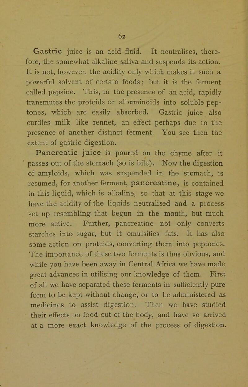 Gastric juice is an acid fluid. It neutralises, there- fore, the somewhat alkaline saliva and suspends its action. It is not, however, the acidity only which makes it such a powerful solvent of certain foods; but it is the ferment called pepsine. This, in the presence of an acid, rapidly transmutes the proteids or albuminoids into soluble pep- tones, which are easily absorbed. Gastric juice also curdles milk like rennet, an effect perhaps due to the presence of another distinct ferment. You see then the extent of gastric digestion. Pancreatic juice is poured on the chyme after it passes out of the stomach (so is bile). Now the digestion of amyloids, which was suspended in the stomach, is resumed, for another ferment, pancreatine, is contained in this liquid, which is alkaline, so that at this stage we have the acidity of the liquids neutralised and a process set up resembling that begun in the mouth, but much more active. Further, pancreatine not only converts starches into sugar, but it emulsifies fats. It has also some action on proteids, converting them into peptones. The importance of these two ferments is thus obvious, and while you have been away in Central Africa we have made great advances in utilising our knowledge of them. First of all we have separated these ferments in sufficiently pure form to be kept without change, or to be administered as medicines to assist digestion. Then we have studied their effects on food out of the body, and have so arrived at a more exact knowledge of the process of digestion.