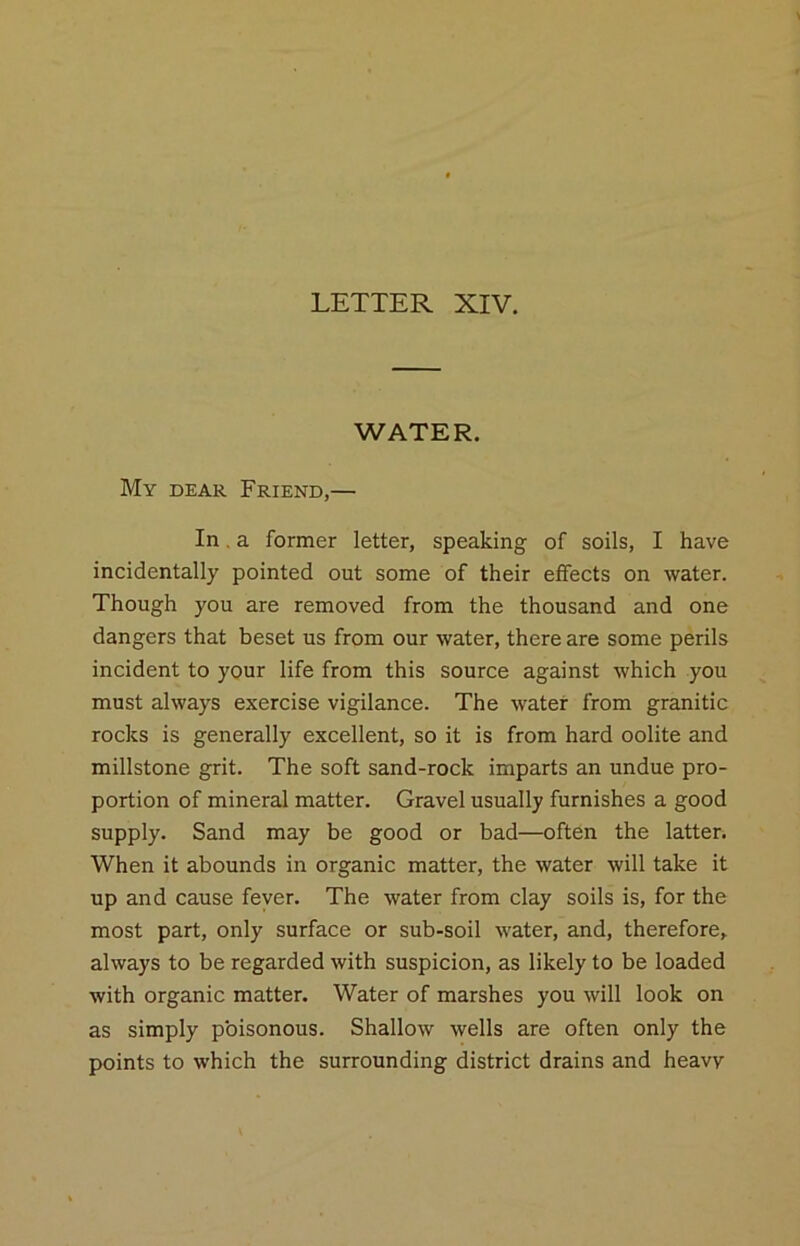 WATER. My dear Friend,— In. a former letter, speaking of soils, I have incidentally pointed out some of their effects on water. Though you are removed from the thousand and one dangers that beset us from our water, there are some perils incident to your life from this source against which you must always exercise vigilance. The water from granitic rocks is generally excellent, so it is from hard oolite and millstone grit. The soft sand-rock imparts an undue pro- portion of mineral matter. Gravel usually furnishes a good supply. Sand may be good or bad—often the latter. When it abounds in organic matter, the water will take it up and cause fever. The water from clay soils is, for the most part, only surface or sub-soil water, and, therefore, always to be regarded with suspicion, as likely to be loaded with organic matter. Water of marshes you will look on as simply poisonous. Shallow wells are often only the points to which the surrounding district drains and heavy