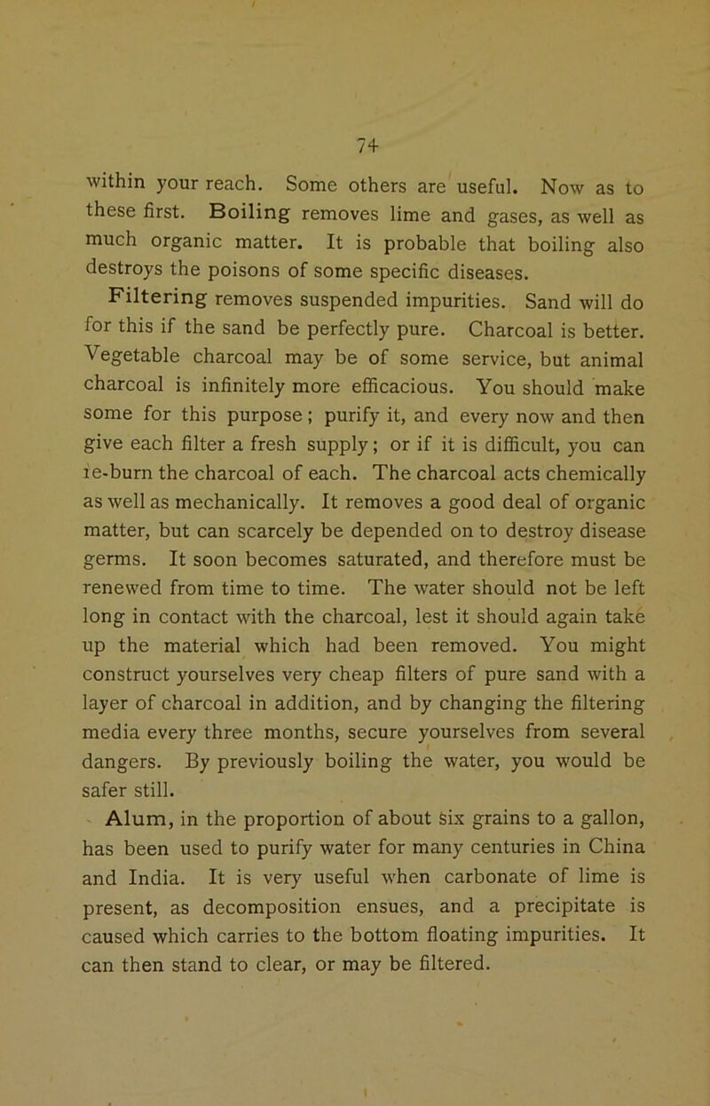 within your reach. Some others are useful. Now as to these first. Boiling removes lime and gases, as well as much organic matter. It is probable that boiling also destroys the poisons of some specific diseases. Filtering removes suspended impurities. Sand will do for this if the sand be perfectly pure. Charcoal is better. Vegetable charcoal may be of some service, but animal charcoal is infinitely more efficacious. You should make some for this purpose; purify it, and every now and then give each filter a fresh supply; or if it is difficult, you can ie-burn the charcoal of each. The charcoal acts chemically as well as mechanically. It removes a good deal of organic matter, but can scarcely be depended on to destroy disease germs. It soon becomes saturated, and therefore must be renewed from time to time. The water should not be left long in contact with the charcoal, lest it should again take up the material which had been removed. You might construct yourselves very cheap filters of pure sand with a layer of charcoal in addition, and by changing the filtering media every three months, secure yourselves from several dangers. By previously boiling the water, you would be safer still. Alum, in the proportion of about Six grains to a gallon, has been used to purify water for many centuries in China and India. It is very useful when carbonate of lime is present, as decomposition ensues, and a precipitate is caused which carries to the bottom floating impurities. It can then stand to clear, or may be filtered.