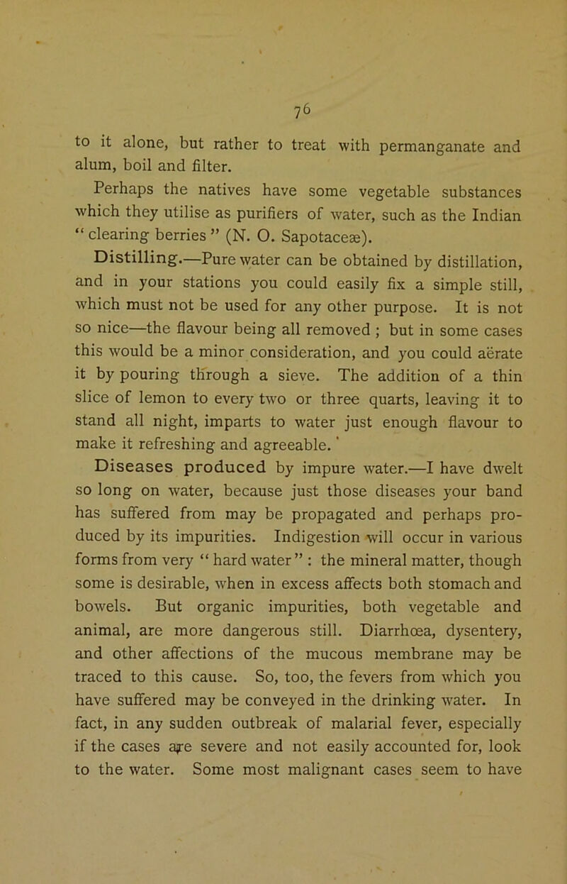 to it alone, but rather to treat with permanganate and alum, boil and filter. Perhaps the natives have some vegetable substances which they utilise as purifiers of water, such as the Indian “ clearing berries ” (N. O. Sapotaceae). Distilling.—Pure water can be obtained by distillation, and in your stations you could easily fix a simple still, which must not be used for any other purpose. It is not so nice—the flavour being all removed ; but in some cases this would be a minor consideration, and you could aerate it by pouring through a sieve. The addition of a thin slice of lemon to every two or three quarts, leaving it to stand all night, imparts to water just enough flavour to make it refreshing and agreeable.' Diseases produced by impure water.—I have dwelt so long on water, because just those diseases your band has suifered from may be propagated and perhaps pro- duced by its impurities. Indigestion will occur in various forms from very “ hard water ” : the mineral matter, though some is desirable, when in excess affects both stomach and bowels. But organic impurities, both vegetable and animal, are more dangerous still. Diarrhoea, dysentery, and other afiections of the mucous membrane may be traced to this cause. So, too, the fevers from which you have suffered may be conveyed in the drinking water. In fact, in any sudden outbreak of malarial fever, especially if the cases ajre severe and not easily accounted for, look to the water. Some most malignant cases seem to have