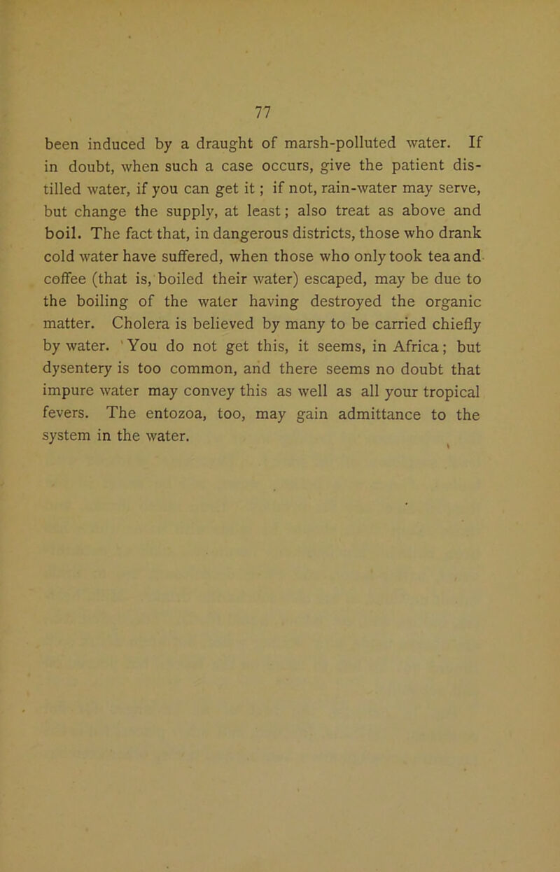 been induced by a draught of marsh-polluted water. If in doubt, when such a case occurs, give the patient dis- tilled water, if you can get it; if not, rain-water may serve, but change the supply, at least; also treat as above and boil. The fact that, in dangerous districts, those who drank cold water have suffered, when those who only took tea and coffee (that is, boiled their water) escaped, may be due to the boiling of the water having destroyed the organic matter. Cholera is believed by many to be carried chiefly by water. 'You do not get this, it seems, in Africa; but dysentery is too common, arid there seems no doubt that impure water may convey this as well as all your tropical fevers. The entozoa, too, may gain admittance to the system in the water.