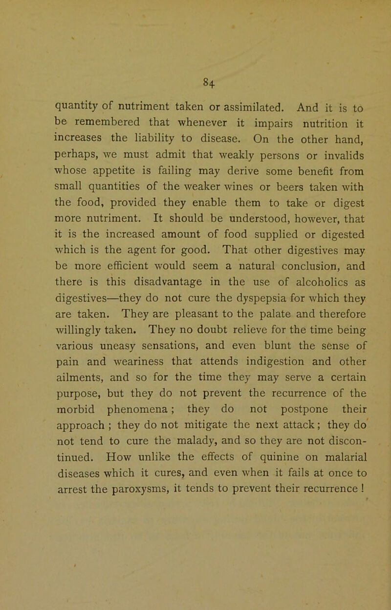 8+ quantity of nutriment taken or assimilated. And it is to be remembered that whenever it impairs nutrition it increases the liability to disease. On the other hand, perhaps, we must admit that weakly persons or invalids whose appetite is failing may derive some benefit from small quantities of the weaker wines or beers taken with the food, provided they enable them to take or digest more nutriment. It should be understood, however, that it is the increased amount of food supplied or digested which is the agent for good. That other digestives may be more efficient would seem a natural conclusion, and there is this disadvantage in the use of alcoholics as digestives—they do not cure the dyspepsia for which they are taken. They are pleasant to the palate and therefore willingly taken. They no doubt relieve for the time being various uneasy sensations, and even blunt the sense of pain and weariness that attends indigestion and other ailments, and so for the time they may serve a certain purpose, but they do not prevent the recurrence of the morbid phenomena; they do not postpone their approach ; they do not mitigate the next attack; they do not tend to cure the malady, and so they are not discon- tinued. How unlike the effects of quinine on malarial diseases which it cures, and even when it fails at once to arrest the paroxysms, it tends to prevent their recurrence !