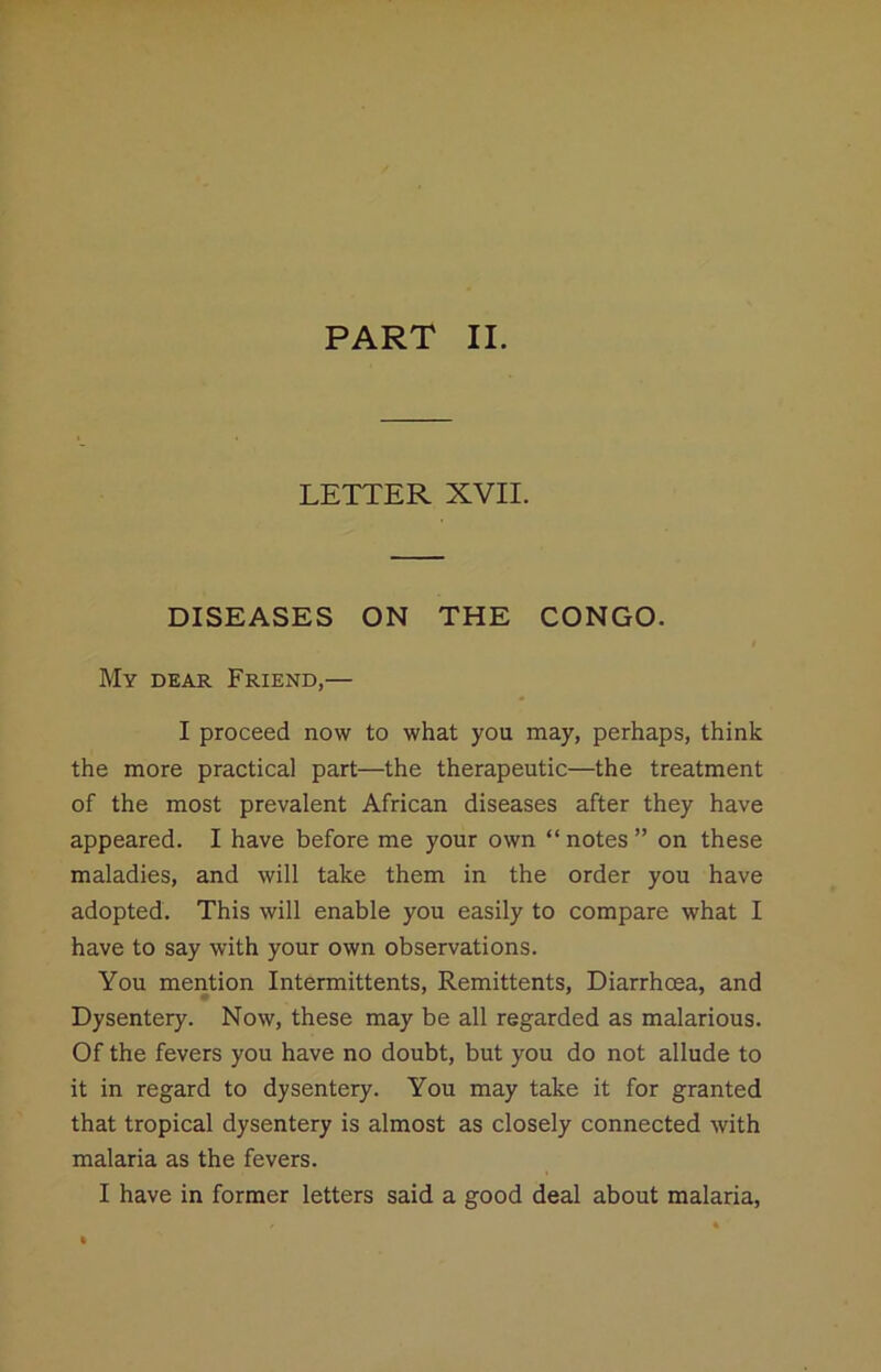 PART II. LETTER XVII. DISEASES ON THE CONGO. My dear Friend,— I proceed now to what you may, perhaps, think the more practical part—the therapeutic—the treatment of the most prevalent African diseases after they have appeared. I have before me your own “ notes ” on these maladies, and will take them in the order you have adopted. This will enable you easily to compare what I have to say with your own observations. You mention Intermittents, Remittents, Diarrhoea, and Dysentery. Now, these may be all regarded as malarious. Of the fevers you have no doubt, but you do not allude to it in regard to dysentery. You may take it for granted that tropical dysentery is almost as closely connected with malaria as the fevers.