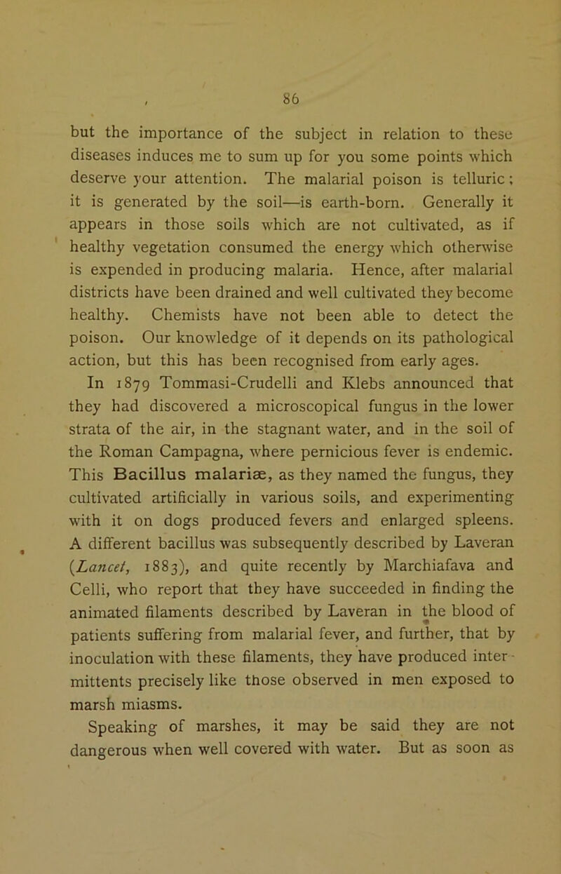 but the importance of the subject in relation to these diseases induces me to sum up for you some points which deserve your attention. The malarial poison is telluric; it is generated by the soil—is earth-born. Generally it appears in those soils which are not cultivated, as if healthy vegetation consumed the energy which otherwise is expended in producing malaria. Hence, after malarial districts have been drained and well cultivated they become healthy. Chemists have not been able to detect the poison. Our knowledge of it depends on its pathological action, but this has been recognised from early ages. In 1879 Tommasi-Crudelli and Klebs announced that they had discovered a microscopical fungus in the lower strata of the air, in the stagnant water, and in the soil of the Roman Campagna, where pernicious fever is endemic. This Bacillus malariae, as they named the fungus, they cultivated artificially in various soils, and experimenting with it on dogs produced fevers and enlarged spleens. A different bacillus was subsequently described by Laveran {Lancet, 1883), and quite recently by Marchiafava and Celli, who report that they have succeeded in finding the animated filaments described by Laveran in the blood of patients suffering from malarial fever, and further, that by inoculation with these filaments, they have produced inter- mittents precisely like those observed in men exposed to marsh miasms. Speaking of marshes, it may be said they are not dangerous when well covered with water. But as soon as