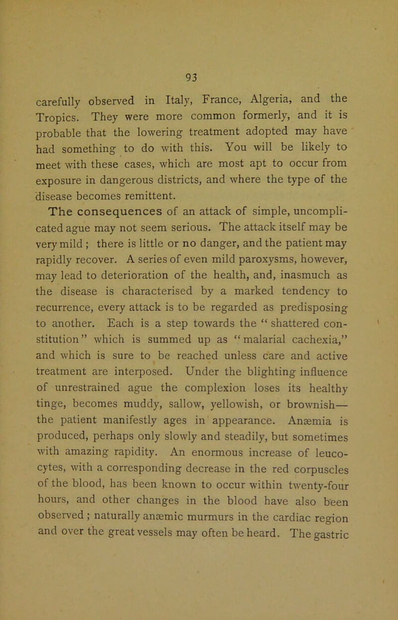 carefully observed in Italy, France, Algeria, and the Tropics. They were more common formerly, and it is probable that the lowering treatment adopted may have had something to do with this. You will be likely to meet with these cases, which are most apt to occur from exposure in dangerous districts, and where the type of the disease becomes remittent. The consequences of an attack of simple, uncompli- cated ague may not seem serious. The attack itself may be very mild ; there is little or no danger, and the patient may rapidly recover. A series of even mild paroxysms, however, may lead to deterioration of the health, and, inasmuch as the disease is characterised by a marked tendency to recurrence, every attack is to be regarded as predisposing to another. Each is a step towards the “ shattered con- stitution ” which is summed up as “ malarial cachexia,” and which is sure to be reached unless care and active treatment are interposed. Under the blighting influence of unrestrained ague the complexion loses its healthy tinge, becomes muddy, sallow, yellowish, or brownish— the patient manifestly ages in appearance. Ansemia is produced, perhaps only slowly and steadily, but sometimes with amazing rapidity. An enormous increase of leuco- cytes, with a corresponding decrease in the red corpuscles of the blood, has been known to occur within twenty-four hours, and other changes in the blood have also been observed ; naturally anaemic murmurs in the cardiac region and over the great vessels may often be heard. The gastric