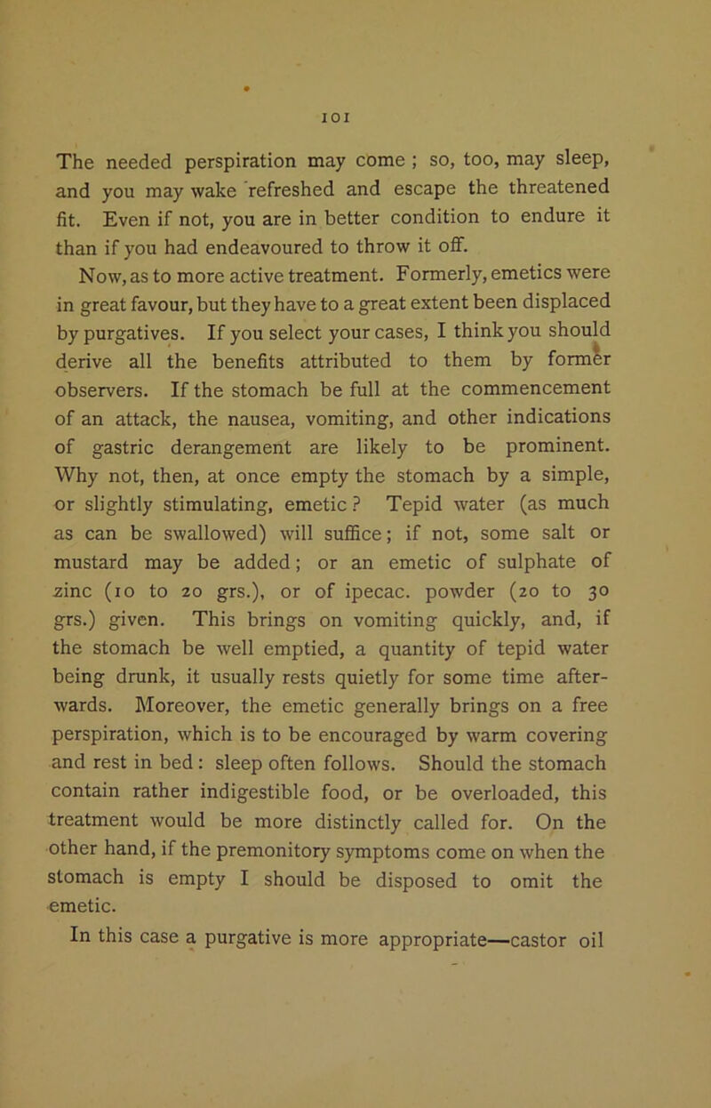 lOI The needed perspiration may come ; so, too, may sleep, and you may wake refreshed and escape the threatened fit. Even if not, you are in better condition to endure it than if you had endeavoured to throw it off. Now, as to more active treatment. Formerly, emetics were in great favour, but they have to a great extent been displaced by purgatives. If you select your cases, I think you should derive all the benefits attributed to them by formir observers. If the stomach be full at the commencement of an attack, the nausea, vomiting, and other indications of gastric derangement are likely to be prominent. Why not, then, at once empty the stomach by a simple, or slightly stimulating, emetic ? Tepid water (as much as can be swallowed) will sufBce; if not, some salt or mustard may be added; or an emetic of sulphate of zinc (lo to 20 grs.), or of ipecac, powder (20 to 30 grs.) given. This brings on vomiting quickly, and, if the stomach be well emptied, a quantity of tepid water being drunk, it usually rests quietly for some time after- wards. Moreover, the emetic generally brings on a free perspiration, which is to be encouraged by warm covering and rest in bed: sleep often follows. Should the stomach contain rather indigestible food, or be overloaded, this treatment would be more distinctly called for. On the other hand, if the premonitory symptoms come on when the stomach is empty I should be disposed to omit the emetic. In this case a purgative is more appropriate—castor oil