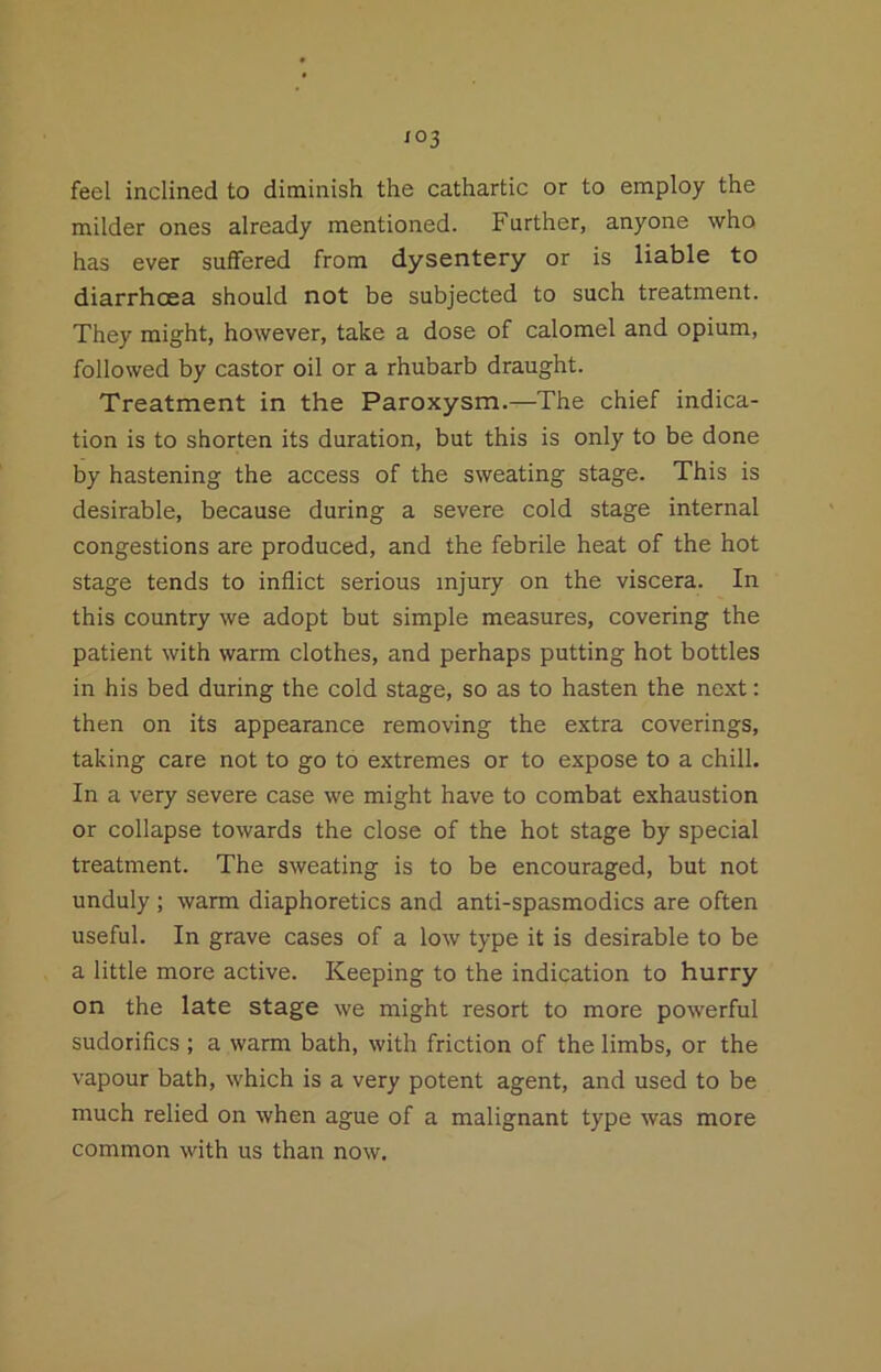 feel inclined to diminish the cathartic or to employ the milder ones already mentioned. Further, anyone who has ever suffered from dysentery or is liable to diarrhoea should not be subjected to such treatment. They might, however, take a dose of calomel and opium, followed by castor oil or a rhubarb draught. Treatment in the Paroxysm.—The chief indica- tion is to shorten its duration, but this is only to be done by hastening the access of the sweating stage. This is desirable, because during a severe cold stage internal congestions are produced, and the febrile heat of the hot stage tends to inflict serious injury on the viscera. In this country we adopt but simple measures, covering the patient with warm clothes, and perhaps putting hot bottles in his bed during the cold stage, so as to hasten the next: then on its appearance removing the extra coverings, taking care not to go to extremes or to expose to a chill. In a very severe case we might have to combat exhaustion or collapse towards the close of the hot stage by special treatment. The sweating is to be encouraged, but not unduly ; warm diaphoretics and anti-spasmodics are often useful. In grave cases of a low type it is desirable to be a little more active. Keeping to the indication to hurry on the late stage we might resort to more powerful sudoriflcs ; a warm bath, with friction of the limbs, or the vapour bath, which is a very potent agent, and used to be much relied on when ague of a malignant type was more common with us than now.