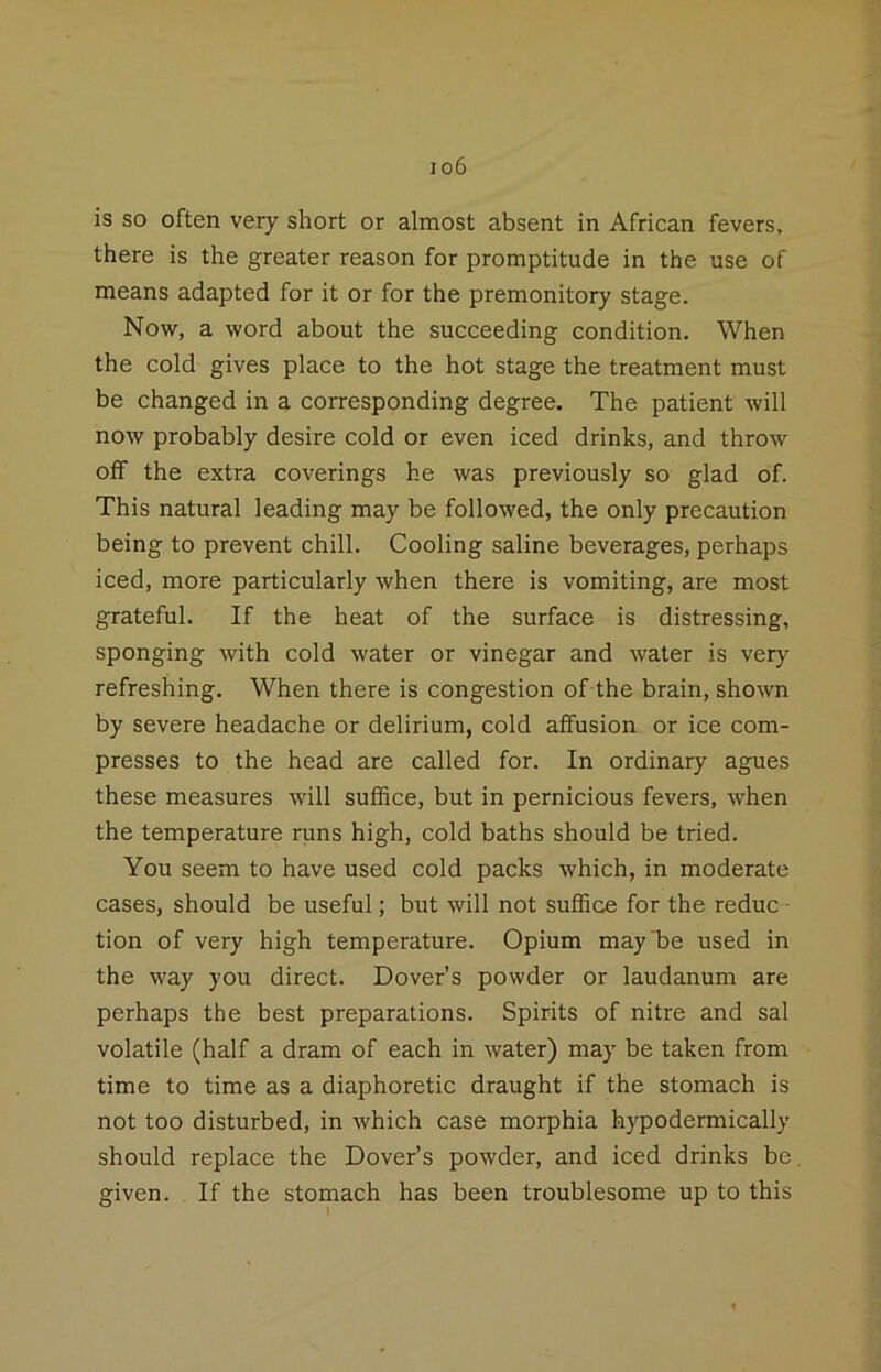 io6 is so often very short or almost absent in African fevers, there is the greater reason for promptitude in the use of means adapted for it or for the premonitory stage. Now, a word about the succeeding condition. When the cold gives place to the hot stage the treatment must be changed in a corresponding degree. The patient will now probably desire cold or even iced drinks, and throw oif the extra coverings he was previously so glad of. This natural leading may be followed, the only precaution being to prevent chill. Cooling saline beverages, perhaps iced, more particularly when there is vomiting, are most grateful. If the heat of the surface is distressing, sponging with cold water or vinegar and water is very refreshing. When there is congestion of the brain, shown by severe headache or delirium, cold affusion or ice com- presses to the head are called for. In ordinary agues these measures will suffice, but in pernicious fevers, when the temperature runs high, cold baths should be tried. You seem to have used cold packs which, in moderate cases, should be useful; but will not suffice for the reduc - tion of very high temperature. Opium may be used in the way you direct. Dover’s powder or laudanum are perhaps the best preparations. Spirits of nitre and sal volatile (half a dram of each in water) may be taken from time to time as a diaphoretic draught if the stomach is not too disturbed, in which case morphia hypodermically should replace the Dover’s powder, and iced drinks be given. If the stomach has been troublesome up to this