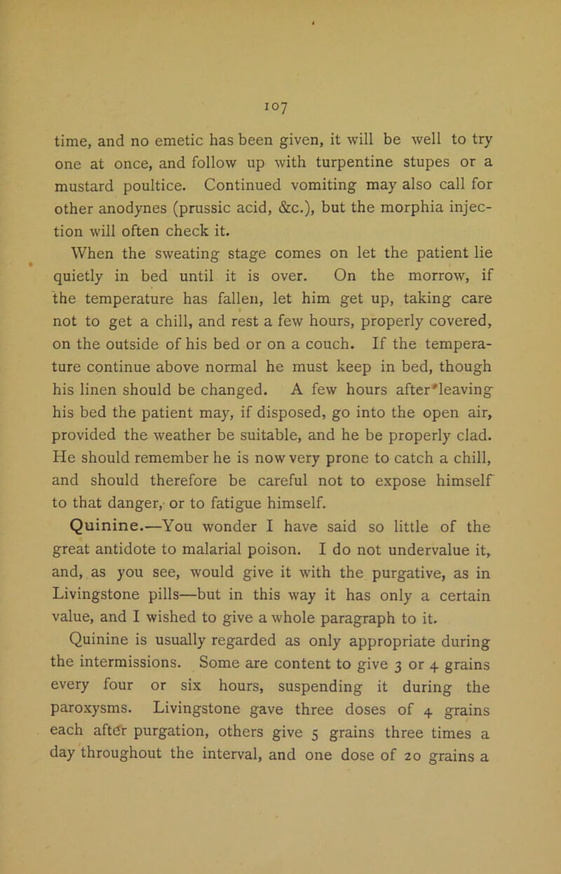 one at once, and follow up with turpentine stupes or a mustard poultice. Continued vomiting may also call for other anodynes (prussic acid, &c.), but the morphia injec- tion will often check it. When the sweating stage comes on let the patient lie quietly in bed until it is over. On the morrow, if the temperature has fallen, let him get up, taking care not to get a chill, and rest a few hours, properly covered, on the outside of his bed or on a couch. If the tempera- ture continue above normal he must keep in bed, though his linen should be changed. A few hours after'leaving^ his bed the patient may, if disposed, go into the open air, provided the weather be suitable, and he be properly clad. He should remember he is now very prone to catch a chill, and should therefore be careful not to expose himself to that danger,' or to fatigue himself. Quinine.—You wonder I have said so little of the great antidote to malarial poison. I do not undervalue it, and, as you see, would give it with the purgative, as in Livingstone pills—but in this way it has only a certain value, and I wished to give a whole paragraph to it. Quinine is usually regarded as only appropriate during the intermissions. Some are content to give 3 or 4 grains every four or six hours, suspending it during the paroxysms. Livingstone gave three doses of 4 grains each aftdr purgation, others give 5 grains three times a day throughout the interval, and one dose of 20 grains a