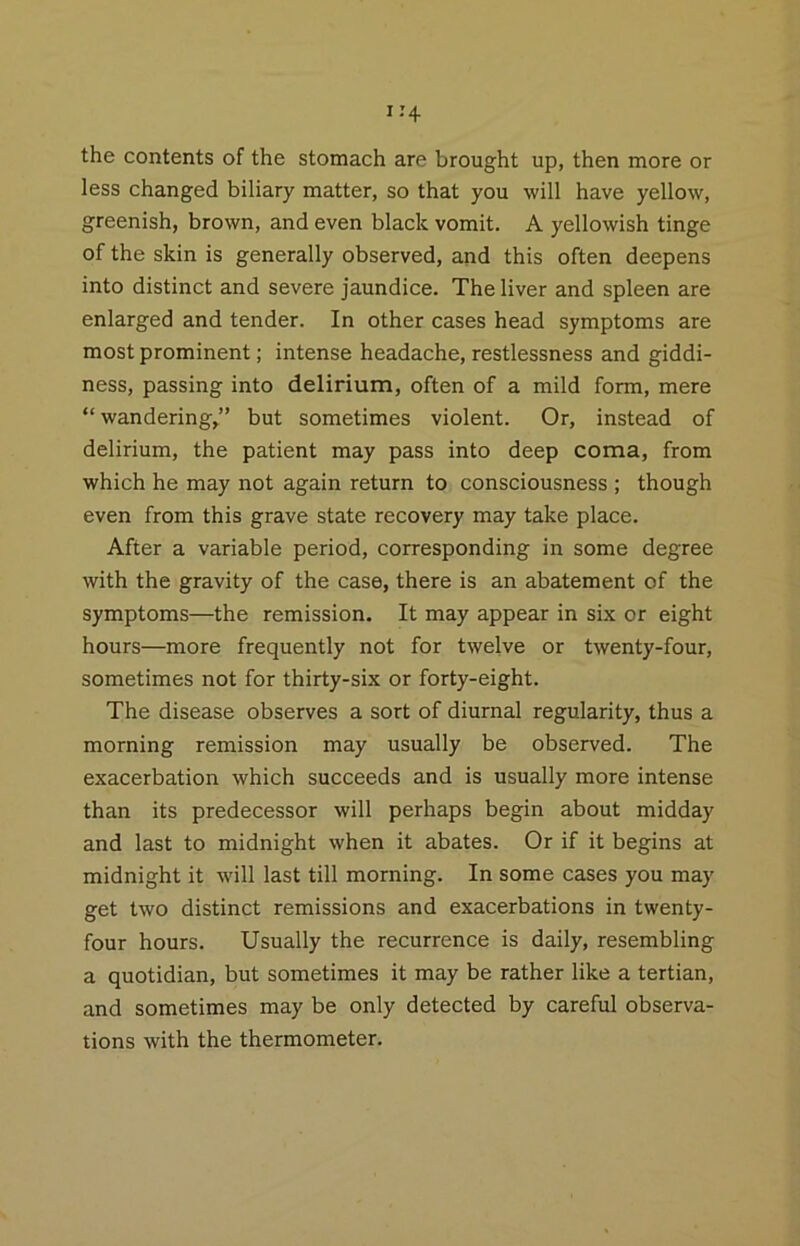 the contents of the stomach are brought up, then more or less changed biliary matter, so that you will have yellow, greenish, brown, and even black vomit. A yellowish tinge of the skin is generally observed, and this often deepens into distinct and severe jaundice. The liver and spleen are enlarged and tender. In other cases head symptoms are most prominent; intense headache, restlessness and giddi- ness, passing into delirium, often of a mild form, mere “wandering,” but sometimes violent. Or, instead of delirium, the patient may pass into deep coma, from which he may not again return to consciousness ; though even from this grave state recovery may take place. After a variable period, corresponding in some degree with the gravity of the case, there is an abatement of the symptoms—the remission. It may appear in six or eight hours—more frequently not for twelve or twenty-four, sometimes not for thirty-six or forty-eight. The disease observes a sort of diurnal regularity, thus a morning remission may usually be observed. The exacerbation which succeeds and is usually more intense than its predecessor will perhaps begin about midday and last to midnight when it abates. Or if it begins at midnight it will last till morning. In some cases you may get two distinct remissions and exacerbations in twenty- four hours. Usually the recurrence is daily, resembling a quotidian, but sometimes it may be rather like a tertian, and sometimes may be only detected by careful observa- tions with the thermometer.