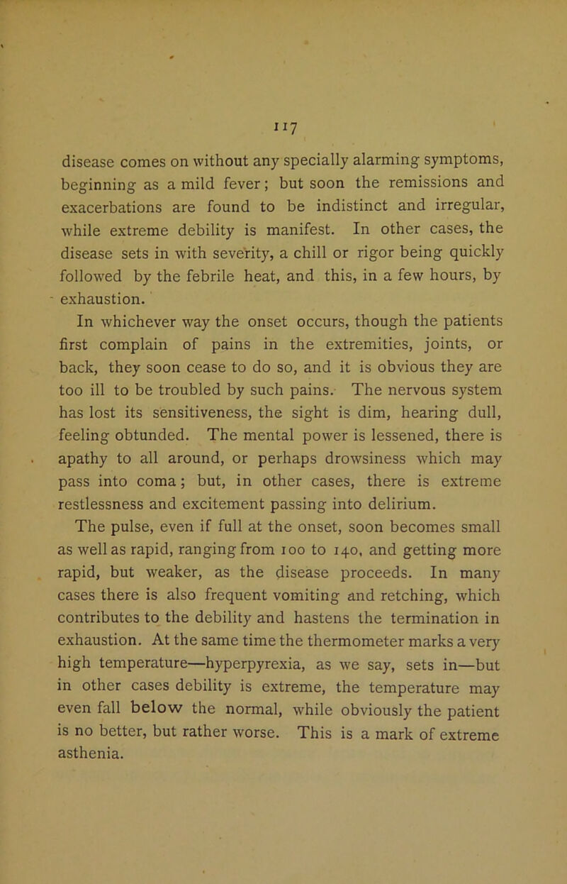 disease comes on without any specially alarming symptoms, beginning as a mild fever; but soon the remissions and exacerbations are found to be indistinct and irregular, while extreme debility is manifest. In other cases, the disease sets in with severity, a chill or rigor being quickly follow'ed by the febrile heat, and this, in a few hours, by exhaustion. In whichever way the onset occurs, though the patients first complain of pains in the extremities, joints, or back, they soon cease to do so, and it is obvious they are too ill to be troubled by such pains. The nervous system has lost its sensitiveness, the sight is dim, hearing dull, feeling obtunded. The mental power is lessened, there is apathy to all around, or perhaps drowsiness which may pass into coma; but, in other cases, there is extreme restlessness and excitement passing into delirium. The pulse, even if full at the onset, soon becomes small as well as rapid, ranging from loo to 140. and getting more rapid, but weaker, as the disease proceeds. In many cases there is also frequent vomiting and retching, which contributes to the debility and hastens the termination in exhaustion. At the same time the thermometer marks a very high temperature—hyperpyrexia, as we say, sets in—but in other cases debility is extreme, the temperature may even fall below the normal, while obviously the patient is no better, but rather worse. This is a mark of extreme asthenia.