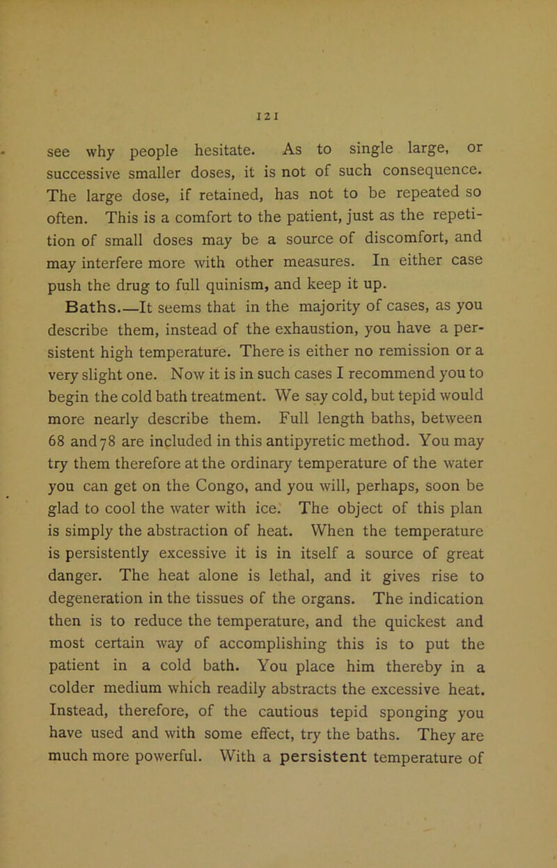 see why people hesitate. As to single large, or successive smaller doses, it is not of such consequence. The large dose, if retained, has not to be repeated so often. This is a comfort to the patient, just as the repeti- tion of small doses may be a source of discomfort, and may interfere more with other measures. In either case push the drug to full quinism, and keep it up. Baths It seems that in the majority of cases, as you describe them, instead of the exhaustion, you have a per- sistent high temperature. There is either no remission or a very slight one. Now it is in such cases I recommend you to begin the cold bath treatment. We say cold, but tepid would more nearly describe them. Full length baths, between 68 and78 are included in this antipyretic method. You may try them therefore at the ordinary temperature of the water you can get on the Congo, and you will, perhaps, soon be glad to cool the water with ice. The object of this plan is simply the abstraction of heat. When the temperature is persistently excessive it is in itself a source of great danger. The heat alone is lethal, and it gives rise to degeneration in the tissues of the organs. The indication then is to reduce the temperature, and the quickest and most certain way of accomplishing this is to put the patient in a cold bath. You place him thereby in a colder medium which readily abstracts the excessive heat. Instead, therefore, of the cautious tepid sponging you have used and with some effect, try the baths. They are much more powerful. With a persistent temperature of