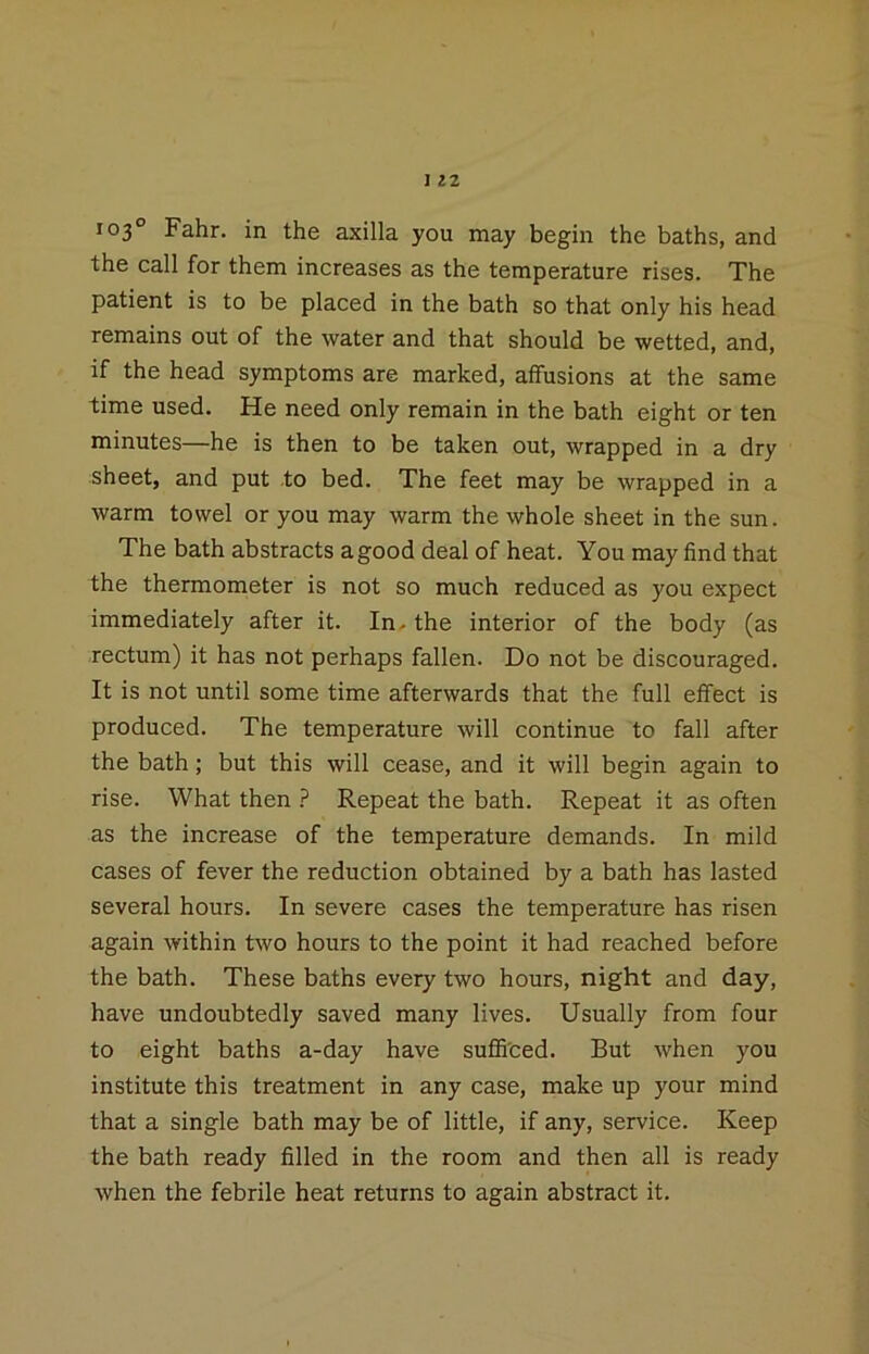 103° Fahr. in the axilla you may begin the baths, and the call for them increases as the temperature rises. The patient is to be placed in the bath so that only his head remains out of the water and that should be wetted, and, if the head symptoms are marked, affusions at the same time used. He need only remain in the bath eight or ten minutes—he is then to be taken out, wrapped in a dry sheet, and put to bed. The feet may be wrapped in a warm towel or you may warm the whole sheet in the sun. The bath abstracts agood deal of heat. You may find that the thermometer is not so much reduced as you expect immediately after it. In^ the interior of the body (as rectum) it has not perhaps fallen. Do not be discouraged. It is not until some time afterwards that the full effect is produced. The temperature will continue to fall after the bath; but this will cease, and it will begin again to rise. What then Repeat the bath. Repeat it as often as the increase of the temperature demands. In mild cases of fever the reduction obtained by a bath has lasted several hours. In severe cases the temperature has risen again within two hours to the point it had reached before the bath. These baths every two hours, night and day, have undoubtedly saved many lives. Usually from four to eight baths a-day have sufifi'ced. But when you institute this treatment in any case, make up your mind that a single bath may be of little, if any, service. Keep the bath ready filled in the room and then all is ready when the febrile heat returns to again abstract it.