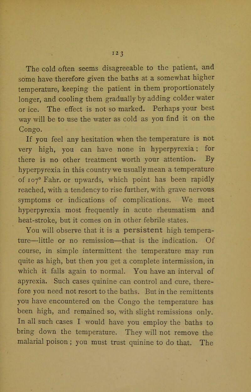 The cold often seems disagreeable to the patient, and some have therefore given the baths at a somewhat higher temperature, keeping the patient in them proportionately longer, and cooling them gradually by adding colder water or ice. The effect is not so marked. Perhaps your best way will be to use the water as cold as you find it on the Congo. If you feel any hesitation when the temperature is not very high, you can have none in hyperpyrexia; for there is no other treatment worth your attention. By hyperpyrexia in this country we usually mean a temperature of 107° Fahr. or upwards, which point has been rapidly reached, with a tendency to rise further, with grave nervous symptoms or indications of complications. We meet hyperpyrexia most frequently in acute rheumatism and heat-stroke, but it comes on in other febrile states. You will observe that it is a persistent high tempera- ture—little or no remission—that is the indication. Of course, in simple intermittent the temperature may run quite as high, but then you get a complete intermission, in which it falls again to normal. You have an interval of apyrexia. Such cases quinine can control and cure, there- fore you need not resort to the baths. But in the remittents you have encountered on the Congo the temperature has been high, and remained so, with slight remissions only. In all such cases I would have you employ the baths to bring down the temperature. They will not remove the malarial poison ; you must trust quinine to do that. The