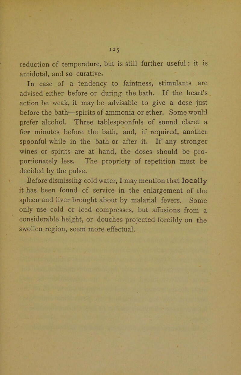 I2S reduction of temperature, but is still further useful: it is antidotal, and so curative. In case of a tendency to faintness, stimulants are advised either before or during the bath. If the heart’s action be weak, it may be advisable to give a dose just before the bath—spirits of ammonia or ether. Some would prefer alcohol. Three tablespoonfuls of sound claret a few minutes before the bath, and, if required, another spoonful while in the bath or after it. If any stronger wines or spirits are at hand, the doses should be pro- portionately less. The propriety of repetition must be decided by the pulse. Before dismissing cold water, I may mention that locally it has been found of service in the enlargement of the spleen and liver brought about by malarial fevers. Some only use cold or iced compresses, but affusions from a considerable height, or douches projected forcibly on the swollen region, seem more effectual.